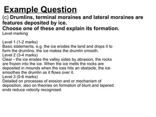 Example Question (c)  Drumlins, terminal moraines and lateral moraines are features deposited by ice. Choose one of these and explain its formation. Level marking    Level 1 (1-2 marks)  Basic statements, e.g. the ice erodes the land and drops it to form the drumlins, the ice makes the drumlin smooth. Level 2 (3-4 marks) Clear - the ice erodes the valley sides by abrasion, the rocks are frozen into the ice. When the ice melts the rocks are deposited in mounds when the ices hits an obstacle, the ice smoothes the drumlin as it flows over it. Level 3 (5-6 marks)  Detailed on processes of erosion and or mechanism of deposition, also on theories on formation of blunt and tapered ends reduce velocity recognised. 