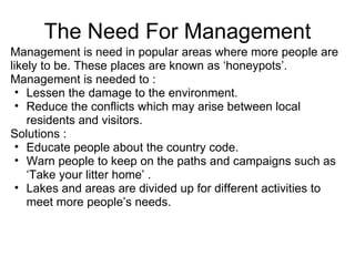 The Need For Management Management is need in popular areas where more people are likely to be. These places are known as ‘honeypots’. Management is needed to : Lessen the damage to the environment. Reduce the conflicts which may arise between local residents and visitors. Solutions : Educate people about the country code. Warn people to keep on the paths and campaigns such as ‘Take your litter home’ . Lakes and areas are divided up for different activities to meet more people’s needs. 