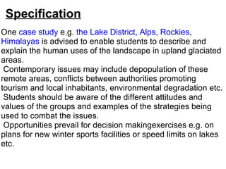 Specification One  case study  e.g.  the Lake District, Alps, Rockies, Himalayas  is advised to enable students to describe and explain the human uses of the landscape in upland glaciated areas.    Contemporary issues may include depopulation of these remote areas, conflicts between authorities promoting tourism and local inhabitants, environmental degradation etc.    Students should be aware of the different attitudes and values of the groups and examples of the strategies being used to combat the issues.   Opportunities prevail for decision makingexercises e.g. on plans for new winter sports facilities or speed limits on lakes etc. 