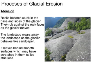 Proceses of Glacial Erosion Abrasion   Rocks become stuck in the base and sides of the glacier. They rub against the rock faces as the glacier moves.    The landscape wears away the landscape as the glacier behaves like sandpaper.    It leaves behind smooth  surfaces which may have scratches in them called striations. 
