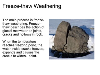 Freeze-thaw Weathering The main process is freeze-thaw weathering. Freeze-thaw describes the action of glacial meltwater on joints, cracks and hollows in rock.   When the temperature reaches freezing point, the water inside cracks freezes, expands and causes the cracks to widen.  point.   