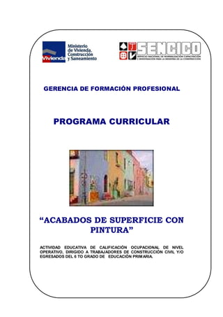 GERENCIA DE FORMACIÓN PROFESIONAL
PROGRAMA CURRICULAR
“ACABADOS DE SUPERFICIE CON
PINTURA”
ACTIVIDAD EDUCATIVA DE CALIFICACIÓN OCUPACIONAL DE NIVEL
OPERATIVO, DIRIGIDO A TRABAJADORES DE CONSTRUCCIÓN CIVIL Y/O
EGRESADOS DEL 6 TO GRADO DE EDUCACIÓN PRIMARIA.
 