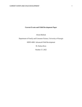 CURRENT EVENTS AND CHILD DEVELOPMENT 1
Current Events and Child Development Paper
Alison Bullock
Department of Family and Consumer Science, University of Georgia
HDFS 4080: Advanced Child Development
Dr. Kalsea Koss
October 27, 2022
 