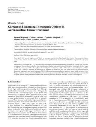 Hindawi Publishing Corporation
Journal of Oncology
Volume 2012, Article ID 408131, 13 pages
doi:10.1155/2012/408131
Review Article
Current and Emerging Therapeutic Options in
Adrenocortical Cancer Treatment
Antonio Stigliano,1, 2 Lidia Cerquetti,1, 2 Camilla Sampaoli,1, 2
Barbara Bucci,1, 2 and Vincenzo Toscano1
1 Endocrinology, Department of Clinical and Molecular Medicine, Sant’Andrea Hospital, Faculty of Medicine and Psychology,
“Sapienza” University of Rome, Via di Grottarossa, 1035, 00189 Rome, Italy
2 Research Center, San Pietro Hospital Fatebenefratelli, Via Cassia 600, 00189/Rome, Italy
Correspondence should be addressed to Antonio Stigliano, antonio.stigliano@uniroma1.it
Received 23 April 2012; Revised 26 June 2012; Accepted 27 June 2012
Academic Editor: Marialuisa Appetecchia
Copyright © 2012 Antonio Stigliano et al. This is an open access article distributed under the Creative Commons Attribution
License, which permits unrestricted use, distribution, and reproduction in any medium, provided the original work is properly
cited.
Adrenocortical carcinoma (ACC) is a very rare endocrine tumour, with variable prognosis, depending on tumour stage and time
of diagnosis. The overall survival is ﬁve years from detection. Radical surgery is considered the therapy of choice in the ﬁrst stages
of ACC. However postoperative disease-free survival at 5 years is only around 30% and recurrence rates are frequent. o,p’DDD
(ortho-, para’-, dichloro-, diphenyl-, dichloroethane, or mitotane), an adrenolytic drug with signiﬁcant toxicity and unpredictable
therapeutic response, is used in the treatment of ACC. Unfortunately, treatment for this aggressive cancer is still ineﬀective. Over
the past years, the growing interest in ACC has contributed to the development of therapeutic strategies in order to contrast the
neoplastic spread. In this paper we discuss the most promising therapies which can be used in this endocrine neoplasia.
1. Introduction
Adrenocortical carcinoma (ACC) is a rare malignant disease
with poor prognosis and an estimated incidence between
1 and 2 per million population annually [1–4]. The age
distribution is reported as bimodal with a ﬁrst peak in
childhood and a second higher peak in the fourth and
ﬁfth decade [3, 4]. Genetic studies performed on ACC were
focused on molecular alterations either at the germline level
in rare familial diseases or at somatic level in sporadic
tumors. These advances underline the importance of genetic
alterations in ACC development and indicate various chro-
mosomal regions (2, 11p15, 11q, 17p13) and genes (IGF-
II, p53, β-catenin, etc.), potentially involved in ACC [5–
11]. In particular, the monoclonality analysis indicates that
tumor progression is the ﬁnal result of an intrinsic genetic
mutation, whereas polyclonality suggests that tumor cells are
aﬀected by local or systemic stimuli. Analysis of the pattern
of X-chromosome inactivation in heterozygous female tissue
shows that ACC consists of monoclonal populations of cells
[12]. Molecular alterations lead to inactivation of the tumor
suppressor genes and sequential activation of the oncogenes.
The insulin growth factor II (IGF-II) system, located at
11p15, is heavily involved in ACC ethiopathogenesis [5].
Loss of heterozygosity (LOH) at chromosome region 11p15,
associated with a higher risk of tumor recurrence, is
more frequent in ACC than in adrenal adenomas [6]. The
development of ACC may be due to an activation of the
Wnt signaling pathway caused by germline mutations of the
Adenomatous Polyposis Coli (APC) gene [7, 8]. Germline
mutations in TP53 are identiﬁed in 70% of families with
the Li-Fraumeni syndrome. This syndrome shows dominant
inheritance and confers susceptibility to ACC and other
tumor development [9, 10]. LOH at 17p13 of p53 has been
consistently demonstrated in ACC but not in adrenocor-
tical adenomas [6, 11]. The diagnosis of malignancy of
adrenocortical tumors relies not only on careful clinical
and biological investigations, but above all on improved
of radiological imaging such as computerized tomography
(CT) or magnetic resonance imaging (MRI) and more
recently the use of 18F-FDG PET to distinguish between
benign and malignant lesions [13, 14]. Patients could present
 
