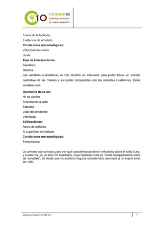 Forma de la fachada
Existencia de arbolado
Condiciones meteorológicas:
Velocidad del viento
Lluvia
Tipo de intersecciones:
Semáforo
Glorieta
Las variables cuantitativas se han dividido en intervalos para poder hacer un estudio
cualitativo de las mismas y así poder compararlas con las variables cualitativas. Estas
variables son:

Geometría de la vía:
Nº de carriles
Anchura de la calle
Esbeltez
Valor de pendiente
Velocidad
Edificaciones:
Altura de edificios
% superficie acristalada
Condiciones meteorológicas:
Temperatura


Lo primero que se hace, para ver qué características tienen influencia sobre el ruido (Leq)
y cuales no, es un test Chi Cuadrado, cuya hipótesis nula es “existe independencia entre
las variables”, de modo que no existiría ninguna característica asociada a un mayor nivel
de ruido.




www.conama10.es                                                                        7
 