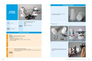 36 37
Guia de Atividades de Expressão e Educação Plástica © Santillana-Constância
Materiais
necessários
•	
Dois copos de plástico ou de papel
•	
6 metros de fio de sapateiro
•	
Agulha
•	
Tesoura
•	
Lápis
•	
Cartolinas de várias cores
•	
Cola
Enquadramento curricular
Bloco 1
Descoberta e organização progressiva de volumes
Construções
•	
Atar/ligar elementos para uma construção.
•	
Desmontar e montar objetos.
•	
Inventar novos objetos utilizando materiais ou objetos recuperados.
•	
Construir brinquedos.
Programa
Anos 1.º e 2.º
Tempo
estimado
45 minutos
TELEFONE
DE CORDEL
Saber
fazer
•	
Montar e desmontar objetos simples.
•	
Reconhecer os materiais de que são feitos os objetos.
•	
Identificar as principais ações a realizar e os recursos necessários para a construção
de um objeto simples.
Educação
Tecnológica
Procedimento de trabalho
Decorar os copos.
2
Com a ajuda de uma agulha, fazer um furo
no centro da base do copo.
1
Com uma agulha passar o fio pelos furos e dar
um nó firme em cada ponta, para que o fio não
se solte.
3
 