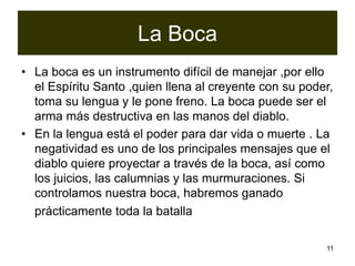 11
La Boca
• La boca es un instrumento difícil de manejar ,por ello
el Espíritu Santo ,quien llena al creyente con su poder,
toma su lengua y le pone freno. La boca puede ser el
arma más destructiva en las manos del diablo.
• En la lengua está el poder para dar vida o muerte . La
negatividad es uno de los principales mensajes que el
diablo quiere proyectar a través de la boca, así como
los juicios, las calumnias y las murmuraciones. Si
controlamos nuestra boca, habremos ganado
prácticamente toda la batalla
 
