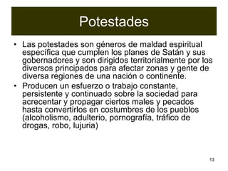 13
Potestades
• Las potestades son géneros de maldad espiritual
específica que cumplen los planes de Satán y sus
gobernadores y son dirigidos territorialmente por los
diversos principados para afectar zonas y gente de
diversa regiones de una nación o continente.
• Producen un esfuerzo o trabajo constante,
persistente y continuado sobre la sociedad para
acrecentar y propagar ciertos males y pecados
hasta convertirlos en costumbres de los pueblos
(alcoholismo, adulterio, pornografía, tráfico de
drogas, robo, lujuria)
 