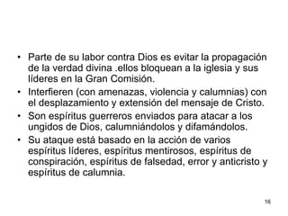 16
• Parte de su labor contra Dios es evitar la propagación
de la verdad divina .ellos bloquean a la iglesia y sus
líderes en la Gran Comisión.
• Interfieren (con amenazas, violencia y calumnias) con
el desplazamiento y extensión del mensaje de Cristo.
• Son espíritus guerreros enviados para atacar a los
ungidos de Dios, calumniándolos y difamándolos.
• Su ataque está basado en la acción de varios
espíritus líderes, espíritus mentirosos, espíritus de
conspiración, espíritus de falsedad, error y anticristo y
espíritus de calumnia.
 