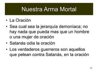 17
Nuestra Arma Mortal
• La Oración
• Sea cual sea la jerarquía demoníaca; no
hay nada que pueda mas que un hombre
o una mujer de oración
• Satanás odia la oración
• Los verdaderos guerreros son aquellos
que pelean contra Satanás, en la oración
 