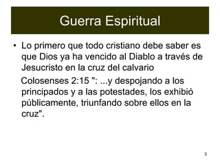 3
Guerra Espiritual
• Lo primero que todo cristiano debe saber es
que Dios ya ha vencido al Diablo a través de
Jesucristo en la cruz del calvario
Colosenses 2:15 ": ...y despojando a los
principados y a las potestades, los exhibió
públicamente, triunfando sobre ellos en la
cruz".
 
