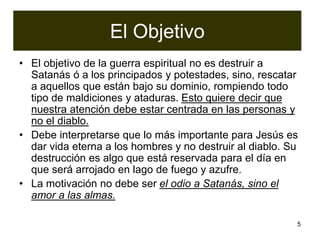 5
El Objetivo
• El objetivo de la guerra espiritual no es destruir a
Satanás ó a los principados y potestades, sino, rescatar
a aquellos que están bajo su dominio, rompiendo todo
tipo de maldiciones y ataduras. Esto quiere decir que
nuestra atención debe estar centrada en las personas y
no el diablo.
• Debe interpretarse que lo más importante para Jesús es
dar vida eterna a los hombres y no destruir al diablo. Su
destrucción es algo que está reservada para el día en
que será arrojado en lago de fuego y azufre.
• La motivación no debe ser el odio a Satanás, sino el
amor a las almas.
 