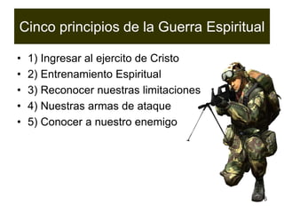 6
Cinco principios de la Guerra Espiritual
• 1) Ingresar al ejercito de Cristo
• 2) Entrenamiento Espiritual
• 3) Reconocer nuestras limitaciones
• 4) Nuestras armas de ataque
• 5) Conocer a nuestro enemigo
 
