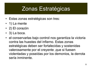 8
Zonas Estratégicas
• Estas zonas estratégicas son tres:
• 1) La mente
• 2) El corazón
• 3) La boca.
• el conservarlas bajo control nos garantiza la victoria
contra las huestes del infierno. Estas zonas
estratégicas deben ser fortalecidas y sostenidas
valerosamente por el creyente ,que si fuesen
violentadas y poseídas por los demonios, la derrota
sería inminente.
 