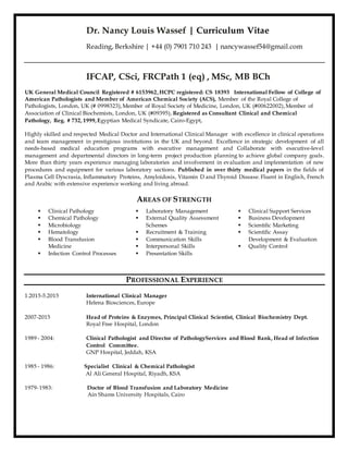 Dr. Nancy Louis Wassef | Curriculum Vitae
Reading, Berkshire | +44 (0) 7901 710 243 | nancywassef54@gmail.com
IFCAP, CSci, FRCPath 1 (eq) , MSc, MB BCh
UK General Medical Council Registered # 6153962,HCPC registered: CS 18393  International Fellow of College of
American Pathologists and Member of American Chemical Society (ACS), Member of the Royal College of
Pathologists, London, UK (# 0998323),Member of Royal Society of Medicine, London, UK (#00622002),Member of
Association of Clinical Biochemists, London, UK (#09395), Registered as Consultant Clinical and Chemical
Pathology, Reg. # 732, 1999,Egyptian Medical Syndicate, Cairo-Egypt,
Highly skilled and respected Medical Doctor and International Clinical Manager with excellence in clinical operations
and team management in prestigious institutions in the UK and beyond. Excellence in strategic development of all
needs-based medical education programs with executive management and Collaborate with executive-level
management and departmental directors in long-term project production planning to achieve global company goals.
More than thirty years experience managing laboratories and involvement in evaluation and implementation of new
procedures and equipment for various laboratory sections. Published in over thirty medical papers in the fields of
Plasma Cell Dyscrasia, Inflammatory Proteins, Amyloidosis, Vitamin D and Thyroid Disease. Fluent in English, French
and Arabic with extensive experience working and living abroad.
AREAS OF STRENGTH
 Clinical Pathology
 Chemical Pathology
 Microbiology
 Hematology
 Blood Transfusion
Medicine
 Infection Control Processes
 Laboratory Management
 External Quality Assessment
Schemes
 Recruitment & Training
 Communication Skills
 Interpersonal Skills
 Presentation Skills
 Clinical Support Services
 Business Development
 Scientific Marketing
 Scientific Assay
Development & Evaluation
 Quality Control
PROFESSIONAL EXPERIENCE
1.2015-5.2015 International Clinical Manager
Helena Biosciences, Europe
2007-2015 Head of Proteins & Enzymes, Principal Clinical Scientist, Clinical Biochemistry Dept.
Royal Free Hospital, London
1989 - 2004: Clinical Pathologist and Director of PathologyServices and Blood Bank, Head of Infection
Control Committee.
GNP Hospital, Jeddah, KSA
1985 - 1986: Specialist Clinical & Chemical Pathologist
Al Ali General Hospital, Riyadh, KSA
1979-1983: Doctor of Blood Transfusion and Laboratory Medicine
Ain Shams University Hospitals, Cairo
 