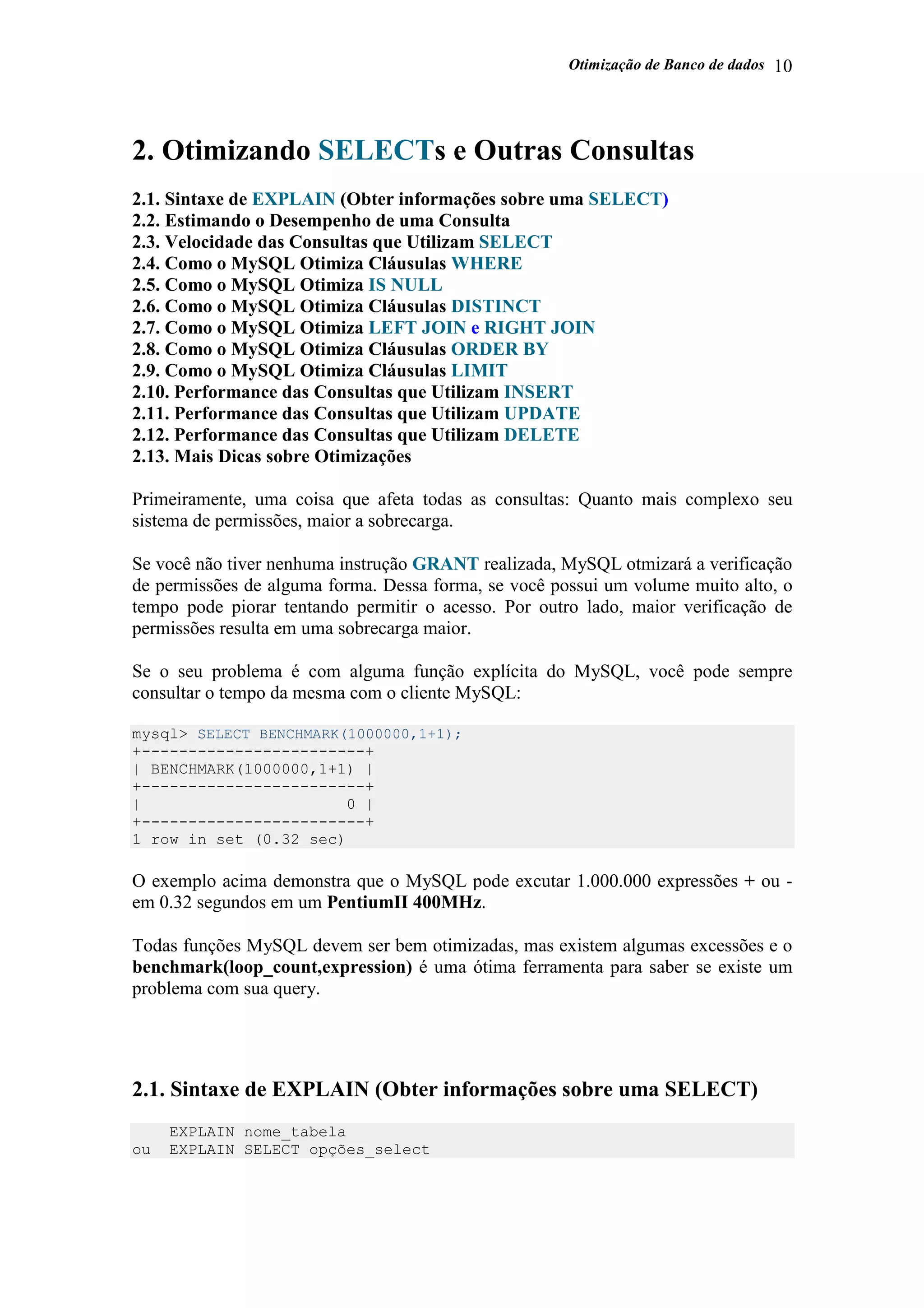 Otimização de Banco de dados 10
2. Otimizando SELECTs e Outras Consultas
2.1. Sintaxe de EXPLAIN (Obter informações sobre uma SELECT)
2.2. Estimando o Desempenho de uma Consulta
2.3. Velocidade das Consultas que Utilizam SELECT
2.4. Como o MySQL Otimiza Cláusulas WHERE
2.5. Como o MySQL Otimiza IS NULL
2.6. Como o MySQL Otimiza Cláusulas DISTINCT
2.7. Como o MySQL Otimiza LEFT JOIN e RIGHT JOIN
2.8. Como o MySQL Otimiza Cláusulas ORDER BY
2.9. Como o MySQL Otimiza Cláusulas LIMIT
2.10. Performance das Consultas que Utilizam INSERT
2.11. Performance das Consultas que Utilizam UPDATE
2.12. Performance das Consultas que Utilizam DELETE
2.13. Mais Dicas sobre Otimizações
Primeiramente, uma coisa que afeta todas as consultas: Quanto mais complexo seu
sistema de permissões, maior a sobrecarga.
Se você não tiver nenhuma instrução GRANT realizada, MySQL otmizará a verificação
de permissões de alguma forma. Dessa forma, se você possui um volume muito alto, o
tempo pode piorar tentando permitir o acesso. Por outro lado, maior verificação de
permissões resulta em uma sobrecarga maior.
Se o seu problema é com alguma função explícita do MySQL, você pode sempre
consultar o tempo da mesma com o cliente MySQL:
mysql> SELECT BENCHMARK(1000000,1+1);
+------------------------+
| BENCHMARK(1000000,1+1) |
+------------------------+
| 0 |
+------------------------+
1 row in set (0.32 sec)
O exemplo acima demonstra que o MySQL pode excutar 1.000.000 expressões + ou -
em 0.32 segundos em um PentiumII 400MHz.
Todas funções MySQL devem ser bem otimizadas, mas existem algumas excessões e o
benchmark(loop_count,expression) é uma ótima ferramenta para saber se existe um
problema com sua query.
2.1. Sintaxe de EXPLAIN (Obter informações sobre uma SELECT)
EXPLAIN nome_tabela
ou EXPLAIN SELECT opções_select
 