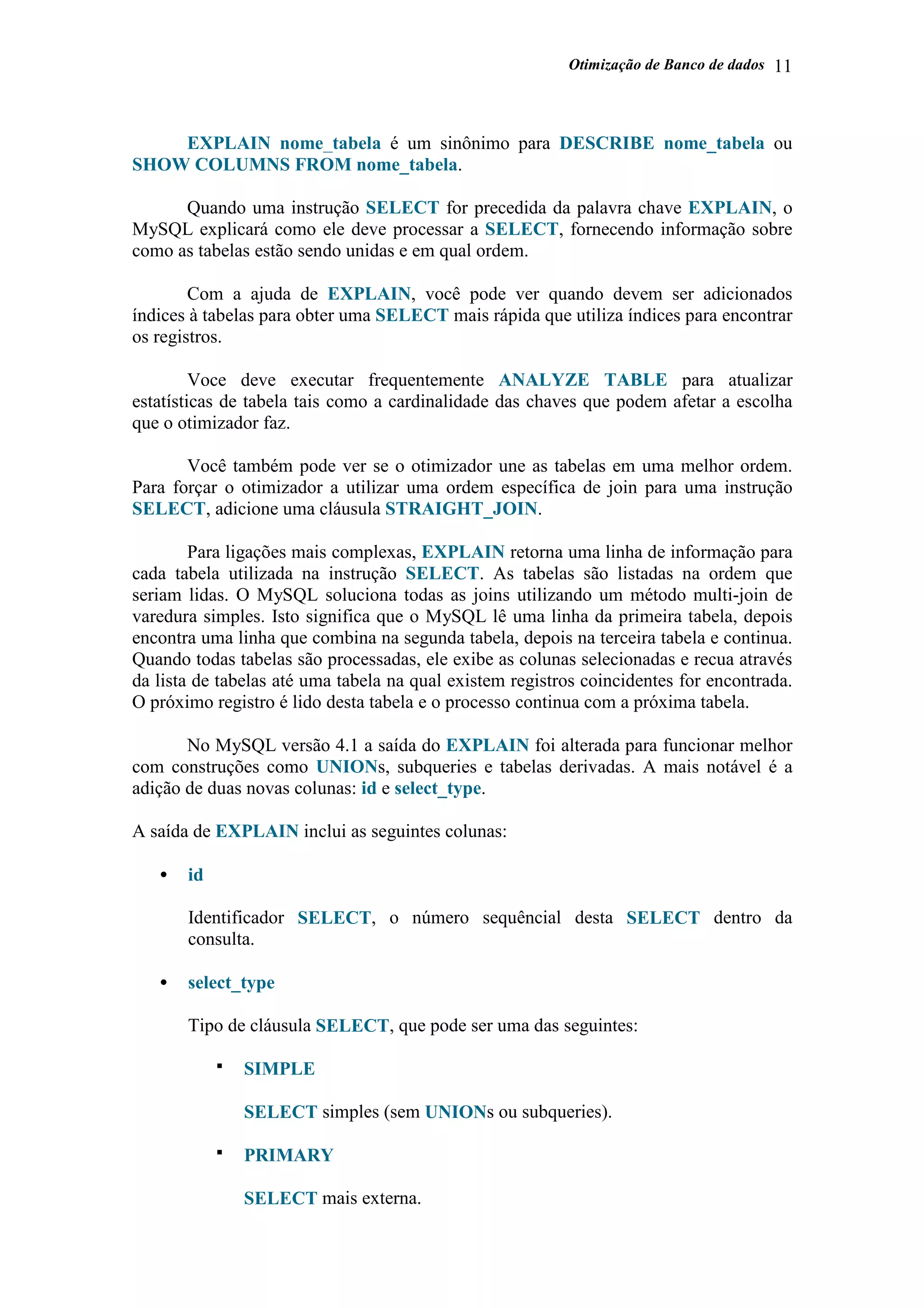 Otimização de Banco de dados 11
EXPLAIN nome_tabela é um sinônimo para DESCRIBE nome_tabela ou
SHOW COLUMNS FROM nome_tabela.
Quando uma instrução SELECT for precedida da palavra chave EXPLAIN, o
MySQL explicará como ele deve processar a SELECT, fornecendo informação sobre
como as tabelas estão sendo unidas e em qual ordem.
Com a ajuda de EXPLAIN, você pode ver quando devem ser adicionados
índices à tabelas para obter uma SELECT mais rápida que utiliza índices para encontrar
os registros.
Voce deve executar frequentemente ANALYZE TABLE para atualizar
estatísticas de tabela tais como a cardinalidade das chaves que podem afetar a escolha
que o otimizador faz.
Você também pode ver se o otimizador une as tabelas em uma melhor ordem.
Para forçar o otimizador a utilizar uma ordem específica de join para uma instrução
SELECT, adicione uma cláusula STRAIGHT_JOIN.
Para ligações mais complexas, EXPLAIN retorna uma linha de informação para
cada tabela utilizada na instrução SELECT. As tabelas são listadas na ordem que
seriam lidas. O MySQL soluciona todas as joins utilizando um método multi-join de
varedura simples. Isto significa que o MySQL lê uma linha da primeira tabela, depois
encontra uma linha que combina na segunda tabela, depois na terceira tabela e continua.
Quando todas tabelas são processadas, ele exibe as colunas selecionadas e recua através
da lista de tabelas até uma tabela na qual existem registros coincidentes for encontrada.
O próximo registro é lido desta tabela e o processo continua com a próxima tabela.
No MySQL versão 4.1 a saída do EXPLAIN foi alterada para funcionar melhor
com construções como UNIONs, subqueries e tabelas derivadas. A mais notável é a
adição de duas novas colunas: id e select_type.
A saída de EXPLAIN inclui as seguintes colunas:
• id
Identificador SELECT, o número sequêncial desta SELECT dentro da
consulta.
• select_type
Tipo de cláusula SELECT, que pode ser uma das seguintes:
SIMPLE
SELECT simples (sem UNIONs ou subqueries).
PRIMARY
SELECT mais externa.
 