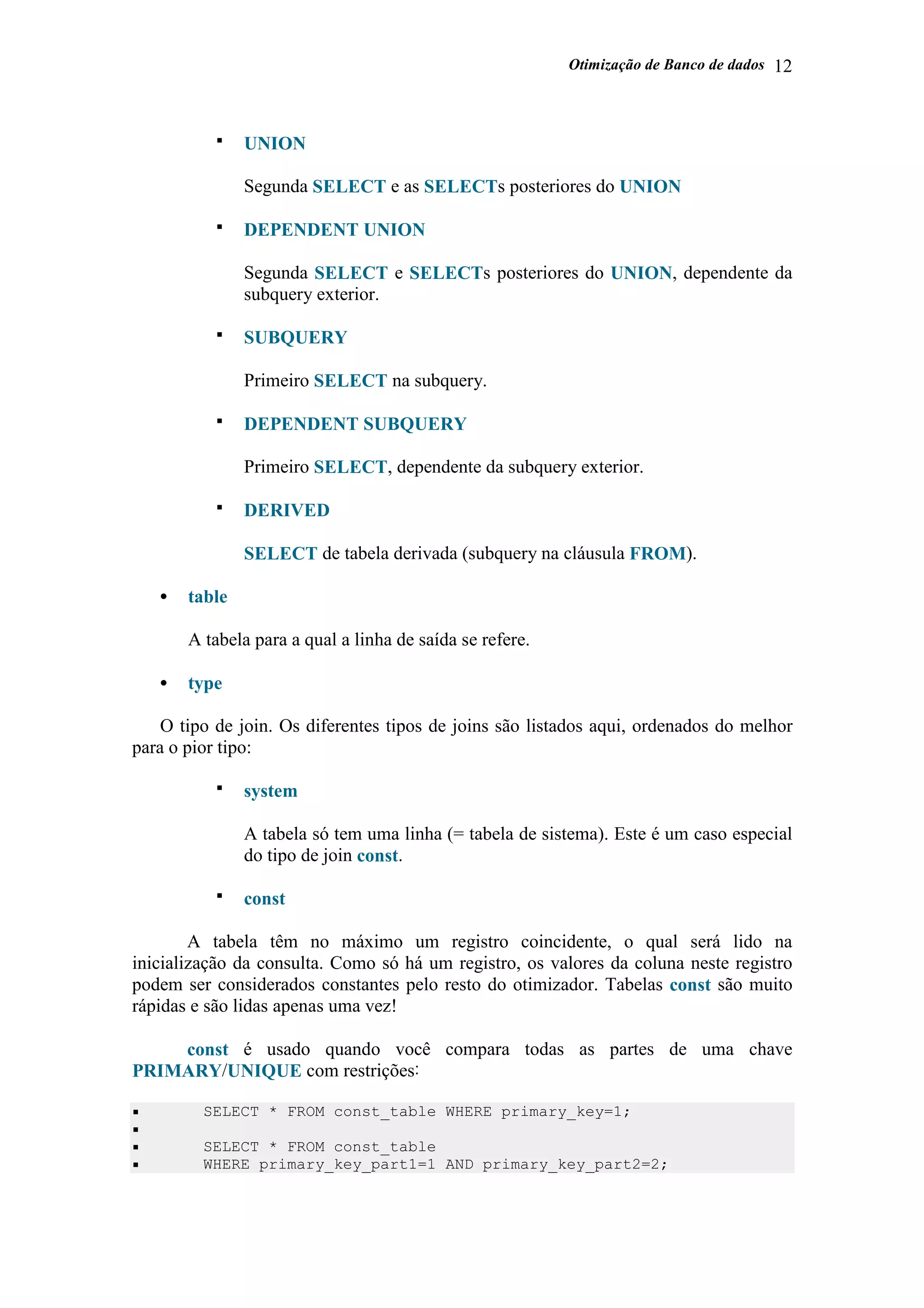 Otimização de Banco de dados 12
UNION
Segunda SELECT e as SELECTs posteriores do UNION
DEPENDENT UNION
Segunda SELECT e SELECTs posteriores do UNION, dependente da
subquery exterior.
SUBQUERY
Primeiro SELECT na subquery.
DEPENDENT SUBQUERY
Primeiro SELECT, dependente da subquery exterior.
DERIVED
SELECT de tabela derivada (subquery na cláusula FROM).
• table
A tabela para a qual a linha de saída se refere.
• type
O tipo de join. Os diferentes tipos de joins são listados aqui, ordenados do melhor
para o pior tipo:
system
A tabela só tem uma linha (= tabela de sistema). Este é um caso especial
do tipo de join const.
const
A tabela têm no máximo um registro coincidente, o qual será lido na
inicialização da consulta. Como só há um registro, os valores da coluna neste registro
podem ser considerados constantes pelo resto do otimizador. Tabelas const são muito
rápidas e são lidas apenas uma vez!
const é usado quando você compara todas as partes de uma chave
PRIMARY/UNIQUE com restrições:
SELECT * FROM const_table WHERE primary_key=1;
SELECT * FROM const_table
WHERE primary_key_part1=1 AND primary_key_part2=2;
 