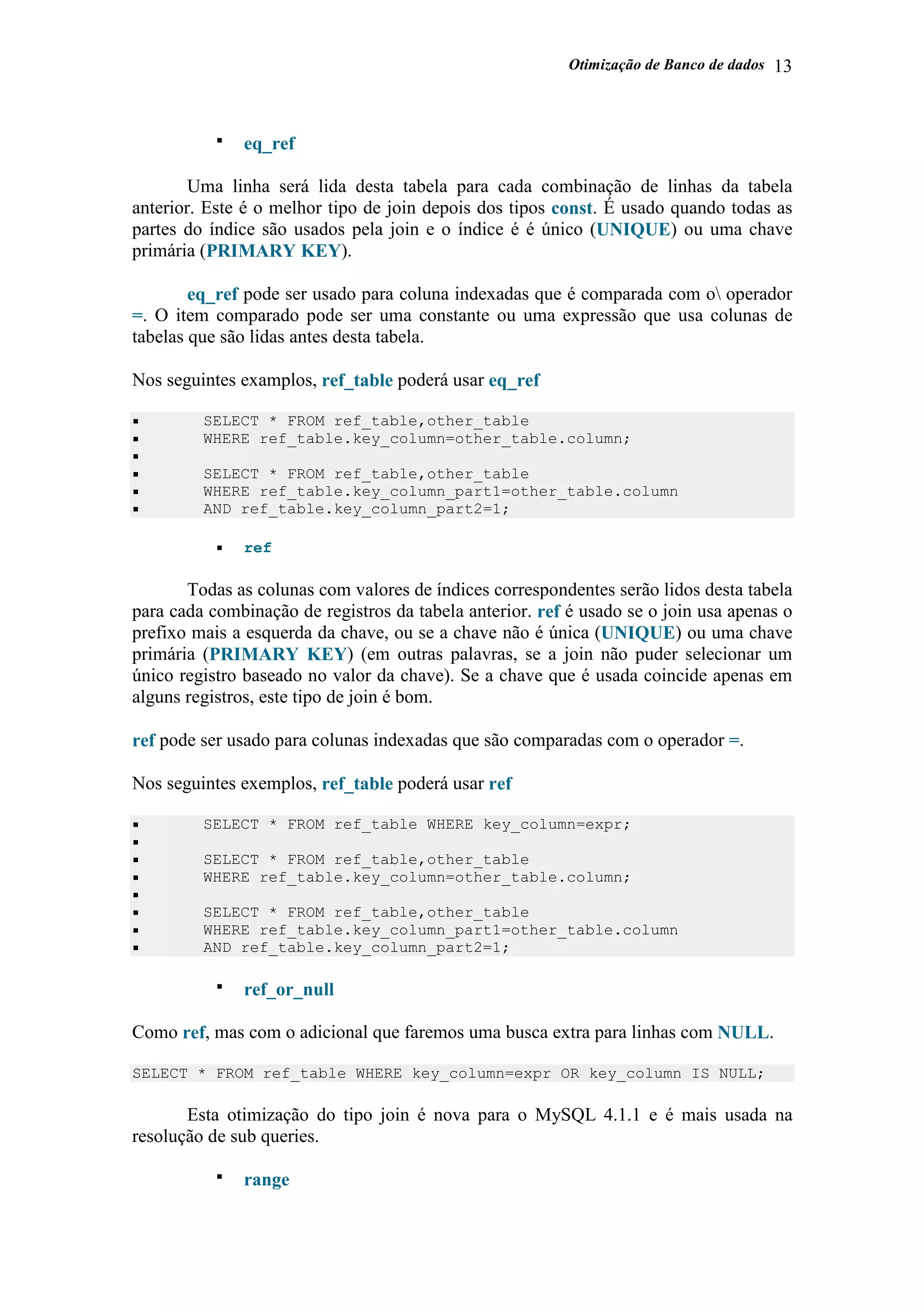 Otimização de Banco de dados 13
eq_ref
Uma linha será lida desta tabela para cada combinação de linhas da tabela
anterior. Este é o melhor tipo de join depois dos tipos const. É usado quando todas as
partes do índice são usados pela join e o índice é é único (UNIQUE) ou uma chave
primária (PRIMARY KEY).
eq_ref pode ser usado para coluna indexadas que é comparada com o operador
=. O item comparado pode ser uma constante ou uma expressão que usa colunas de
tabelas que são lidas antes desta tabela.
Nos seguintes examplos, ref_table poderá usar eq_ref
SELECT * FROM ref_table,other_table
WHERE ref_table.key_column=other_table.column;
SELECT * FROM ref_table,other_table
WHERE ref_table.key_column_part1=other_table.column
AND ref_table.key_column_part2=1;
ref
Todas as colunas com valores de índices correspondentes serão lidos desta tabela
para cada combinação de registros da tabela anterior. ref é usado se o join usa apenas o
prefixo mais a esquerda da chave, ou se a chave não é única (UNIQUE) ou uma chave
primária (PRIMARY KEY) (em outras palavras, se a join não puder selecionar um
único registro baseado no valor da chave). Se a chave que é usada coincide apenas em
alguns registros, este tipo de join é bom.
ref pode ser usado para colunas indexadas que são comparadas com o operador =.
Nos seguintes exemplos, ref_table poderá usar ref
SELECT * FROM ref_table WHERE key_column=expr;
SELECT * FROM ref_table,other_table
WHERE ref_table.key_column=other_table.column;
SELECT * FROM ref_table,other_table
WHERE ref_table.key_column_part1=other_table.column
AND ref_table.key_column_part2=1;
ref_or_null
Como ref, mas com o adicional que faremos uma busca extra para linhas com NULL.
SELECT * FROM ref_table WHERE key_column=expr OR key_column IS NULL;
Esta otimização do tipo join é nova para o MySQL 4.1.1 e é mais usada na
resolução de sub queries.
range
 