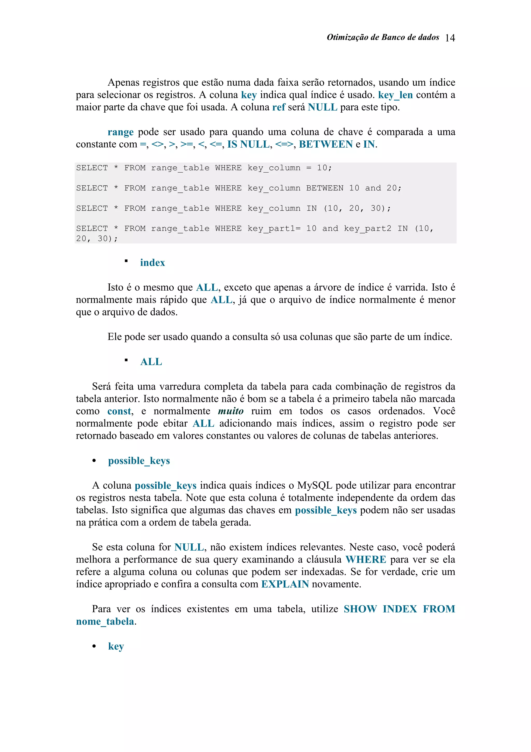 Otimização de Banco de dados 14
Apenas registros que estão numa dada faixa serão retornados, usando um índice
para selecionar os registros. A coluna key indica qual índice é usado. key_len contém a
maior parte da chave que foi usada. A coluna ref será NULL para este tipo.
range pode ser usado para quando uma coluna de chave é comparada a uma
constante com =, <>, >, >=, <, <=, IS NULL, <=>, BETWEEN e IN.
SELECT * FROM range_table WHERE key_column = 10;
SELECT * FROM range_table WHERE key_column BETWEEN 10 and 20;
SELECT * FROM range_table WHERE key_column IN (10, 20, 30);
SELECT * FROM range_table WHERE key_part1= 10 and key_part2 IN (10,
20, 30);
index
Isto é o mesmo que ALL, exceto que apenas a árvore de índice é varrida. Isto é
normalmente mais rápido que ALL, já que o arquivo de índice normalmente é menor
que o arquivo de dados.
Ele pode ser usado quando a consulta só usa colunas que são parte de um índice.
ALL
Será feita uma varredura completa da tabela para cada combinação de registros da
tabela anterior. Isto normalmente não é bom se a tabela é a primeiro tabela não marcada
como const, e normalmente muito ruim em todos os casos ordenados. Você
normalmente pode ebitar ALL adicionando mais índices, assim o registro pode ser
retornado baseado em valores constantes ou valores de colunas de tabelas anteriores.
• possible_keys
A coluna possible_keys indica quais índices o MySQL pode utilizar para encontrar
os registros nesta tabela. Note que esta coluna é totalmente independente da ordem das
tabelas. Isto significa que algumas das chaves em possible_keys podem não ser usadas
na prática com a ordem de tabela gerada.
Se esta coluna for NULL, não existem índices relevantes. Neste caso, você poderá
melhora a performance de sua query examinando a cláusula WHERE para ver se ela
refere a alguma coluna ou colunas que podem ser indexadas. Se for verdade, crie um
índice apropriado e confira a consulta com EXPLAIN novamente.
Para ver os índices existentes em uma tabela, utilize SHOW INDEX FROM
nome_tabela.
• key
 