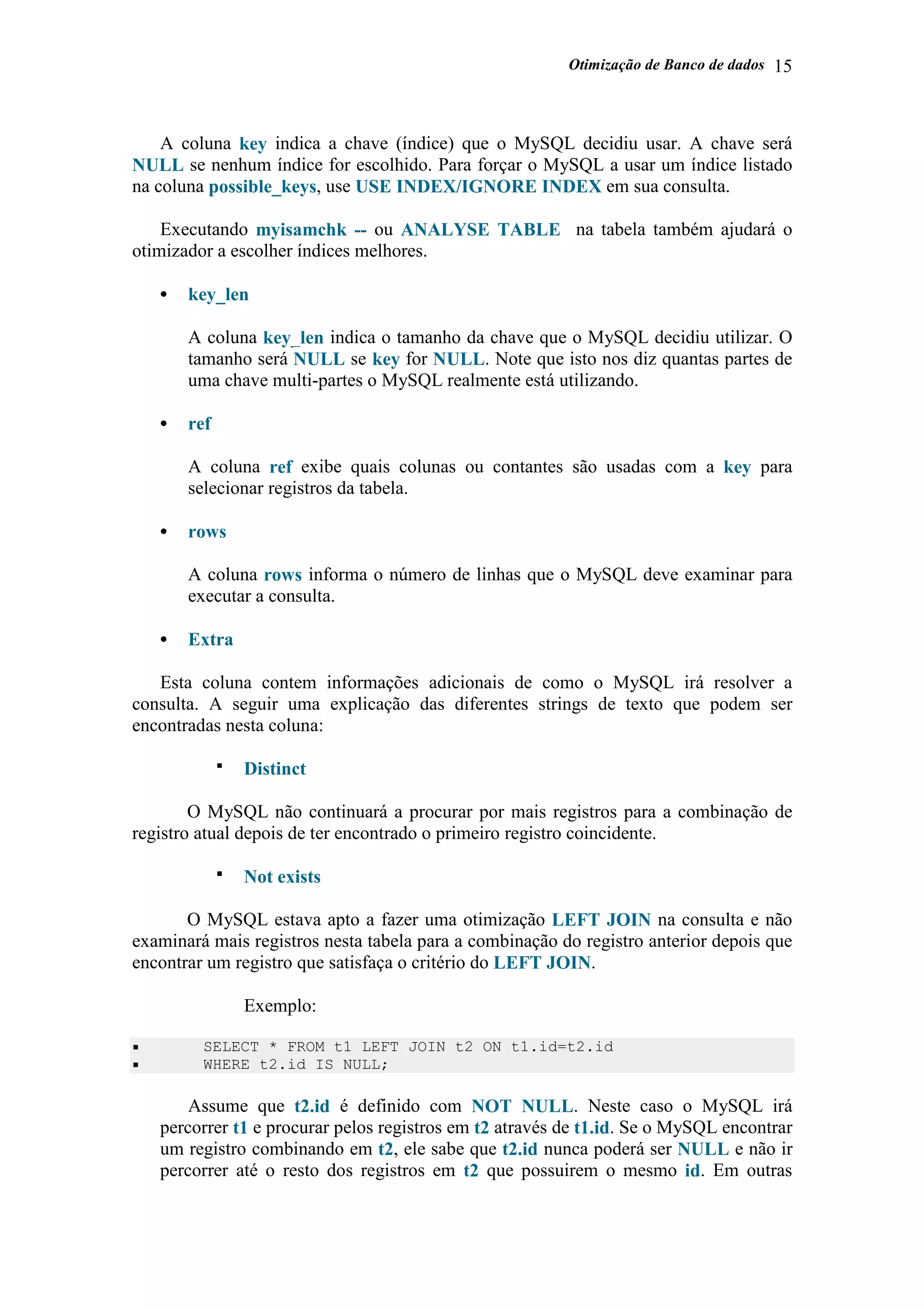 Otimização de Banco de dados 15
A coluna key indica a chave (índice) que o MySQL decidiu usar. A chave será
NULL se nenhum índice for escolhido. Para forçar o MySQL a usar um índice listado
na coluna possible_keys, use USE INDEX/IGNORE INDEX em sua consulta.
Executando myisamchk -- ou ANALYSE TABLE na tabela também ajudará o
otimizador a escolher índices melhores.
• key_len
A coluna key_len indica o tamanho da chave que o MySQL decidiu utilizar. O
tamanho será NULL se key for NULL. Note que isto nos diz quantas partes de
uma chave multi-partes o MySQL realmente está utilizando.
• ref
A coluna ref exibe quais colunas ou contantes são usadas com a key para
selecionar registros da tabela.
• rows
A coluna rows informa o número de linhas que o MySQL deve examinar para
executar a consulta.
• Extra
Esta coluna contem informações adicionais de como o MySQL irá resolver a
consulta. A seguir uma explicação das diferentes strings de texto que podem ser
encontradas nesta coluna:
Distinct
O MySQL não continuará a procurar por mais registros para a combinação de
registro atual depois de ter encontrado o primeiro registro coincidente.
Not exists
O MySQL estava apto a fazer uma otimização LEFT JOIN na consulta e não
examinará mais registros nesta tabela para a combinação do registro anterior depois que
encontrar um registro que satisfaça o critério do LEFT JOIN.
Exemplo:
SELECT * FROM t1 LEFT JOIN t2 ON t1.id=t2.id
WHERE t2.id IS NULL;
Assume que t2.id é definido com NOT NULL. Neste caso o MySQL irá
percorrer t1 e procurar pelos registros em t2 através de t1.id. Se o MySQL encontrar
um registro combinando em t2, ele sabe que t2.id nunca poderá ser NULL e não ir
percorrer até o resto dos registros em t2 que possuirem o mesmo id. Em outras
 