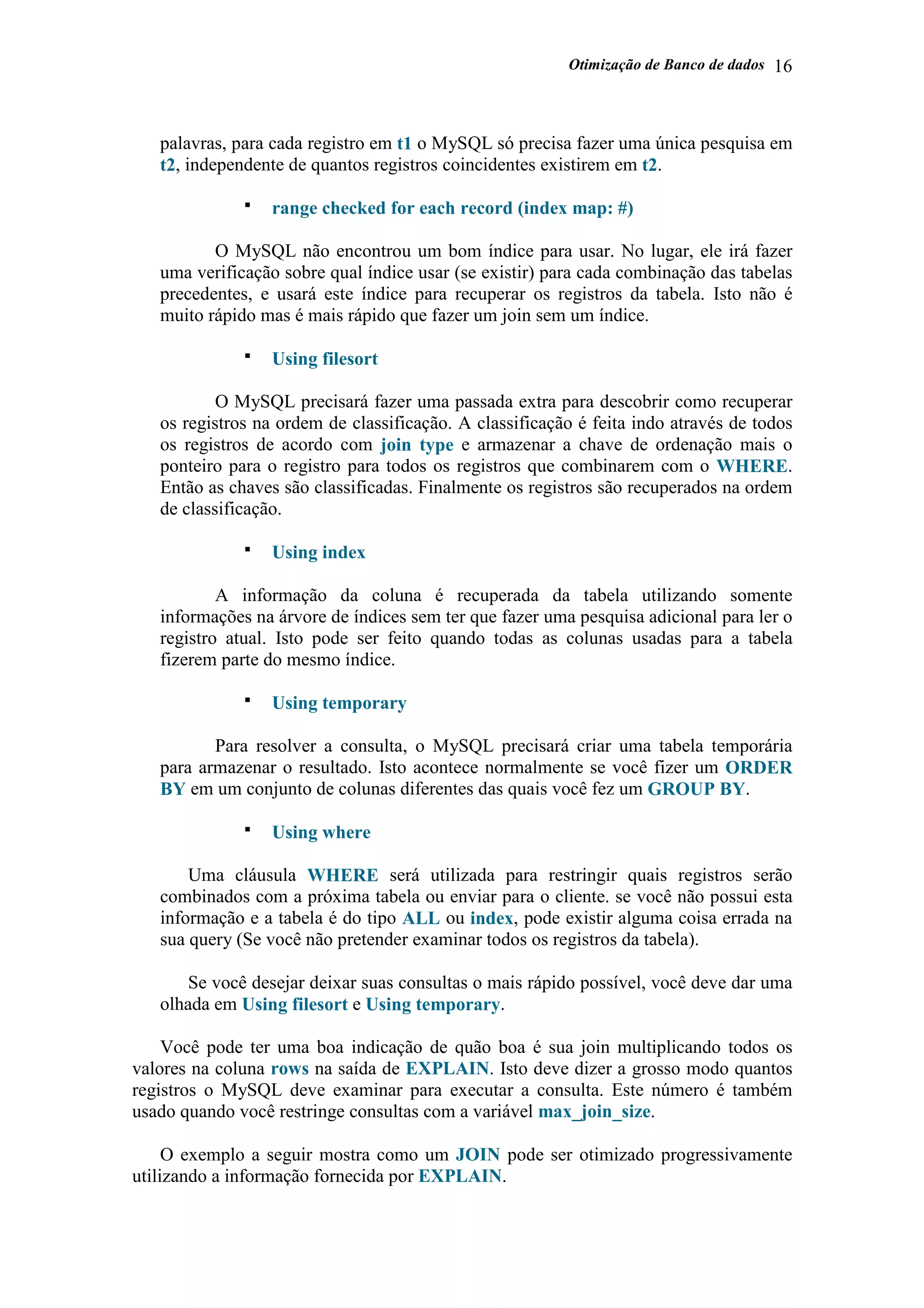 Otimização de Banco de dados 16
palavras, para cada registro em t1 o MySQL só precisa fazer uma única pesquisa em
t2, independente de quantos registros coincidentes existirem em t2.
range checked for each record (index map: #)
O MySQL não encontrou um bom índice para usar. No lugar, ele irá fazer
uma verificação sobre qual índice usar (se existir) para cada combinação das tabelas
precedentes, e usará este índice para recuperar os registros da tabela. Isto não é
muito rápido mas é mais rápido que fazer um join sem um índice.
Using filesort
O MySQL precisará fazer uma passada extra para descobrir como recuperar
os registros na ordem de classificação. A classificação é feita indo através de todos
os registros de acordo com join type e armazenar a chave de ordenação mais o
ponteiro para o registro para todos os registros que combinarem com o WHERE.
Então as chaves são classificadas. Finalmente os registros são recuperados na ordem
de classificação.
Using index
A informação da coluna é recuperada da tabela utilizando somente
informações na árvore de índices sem ter que fazer uma pesquisa adicional para ler o
registro atual. Isto pode ser feito quando todas as colunas usadas para a tabela
fizerem parte do mesmo índice.
Using temporary
Para resolver a consulta, o MySQL precisará criar uma tabela temporária
para armazenar o resultado. Isto acontece normalmente se você fizer um ORDER
BY em um conjunto de colunas diferentes das quais você fez um GROUP BY.
Using where
Uma cláusula WHERE será utilizada para restringir quais registros serão
combinados com a próxima tabela ou enviar para o cliente. se você não possui esta
informação e a tabela é do tipo ALL ou index, pode existir alguma coisa errada na
sua query (Se você não pretender examinar todos os registros da tabela).
Se você desejar deixar suas consultas o mais rápido possível, você deve dar uma
olhada em Using filesort e Using temporary.
Você pode ter uma boa indicação de quão boa é sua join multiplicando todos os
valores na coluna rows na saída de EXPLAIN. Isto deve dizer a grosso modo quantos
registros o MySQL deve examinar para executar a consulta. Este número é também
usado quando você restringe consultas com a variável max_join_size.
O exemplo a seguir mostra como um JOIN pode ser otimizado progressivamente
utilizando a informação fornecida por EXPLAIN.
 