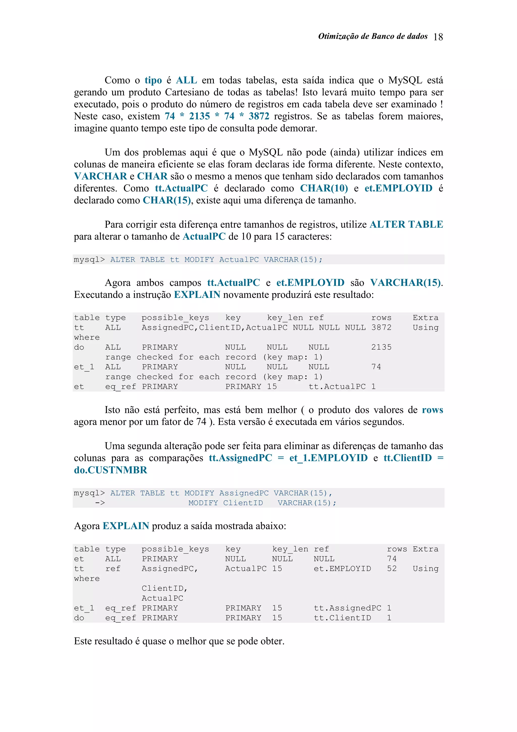 Otimização de Banco de dados 18
Como o tipo é ALL em todas tabelas, esta saída indica que o MySQL está
gerando um produto Cartesiano de todas as tabelas! Isto levará muito tempo para ser
executado, pois o produto do número de registros em cada tabela deve ser examinado !
Neste caso, existem 74 * 2135 * 74 * 3872 registros. Se as tabelas forem maiores,
imagine quanto tempo este tipo de consulta pode demorar.
Um dos problemas aqui é que o MySQL não pode (ainda) utilizar índices em
colunas de maneira eficiente se elas foram declaras ide forma diferente. Neste contexto,
VARCHAR e CHAR são o mesmo a menos que tenham sido declarados com tamanhos
diferentes. Como tt.ActualPC é declarado como CHAR(10) e et.EMPLOYID é
declarado como CHAR(15), existe aqui uma diferença de tamanho.
Para corrigir esta diferença entre tamanhos de registros, utilize ALTER TABLE
para alterar o tamanho de ActualPC de 10 para 15 caracteres:
mysql> ALTER TABLE tt MODIFY ActualPC VARCHAR(15);
Agora ambos campos tt.ActualPC e et.EMPLOYID são VARCHAR(15).
Executando a instrução EXPLAIN novamente produzirá este resultado:
table type possible_keys key key_len ref rows Extra
tt ALL AssignedPC,ClientID,ActualPC NULL NULL NULL 3872 Using
where
do ALL PRIMARY NULL NULL NULL 2135
range checked for each record (key map: 1)
et_1 ALL PRIMARY NULL NULL NULL 74
range checked for each record (key map: 1)
et eq_ref PRIMARY PRIMARY 15 tt.ActualPC 1
Isto não está perfeito, mas está bem melhor ( o produto dos valores de rows
agora menor por um fator de 74 ). Esta versão é executada em vários segundos.
Uma segunda alteração pode ser feita para eliminar as diferenças de tamanho das
colunas para as comparações tt.AssignedPC = et_1.EMPLOYID e tt.ClientID =
do.CUSTNMBR
mysql> ALTER TABLE tt MODIFY AssignedPC VARCHAR(15),
-> MODIFY ClientID VARCHAR(15);
Agora EXPLAIN produz a saída mostrada abaixo:
table type possible_keys key key_len ref rows Extra
et ALL PRIMARY NULL NULL NULL 74
tt ref AssignedPC, ActualPC 15 et.EMPLOYID 52 Using
where
ClientID,
ActualPC
et_1 eq_ref PRIMARY PRIMARY 15 tt.AssignedPC 1
do eq_ref PRIMARY PRIMARY 15 tt.ClientID 1
Este resultado é quase o melhor que se pode obter.
 