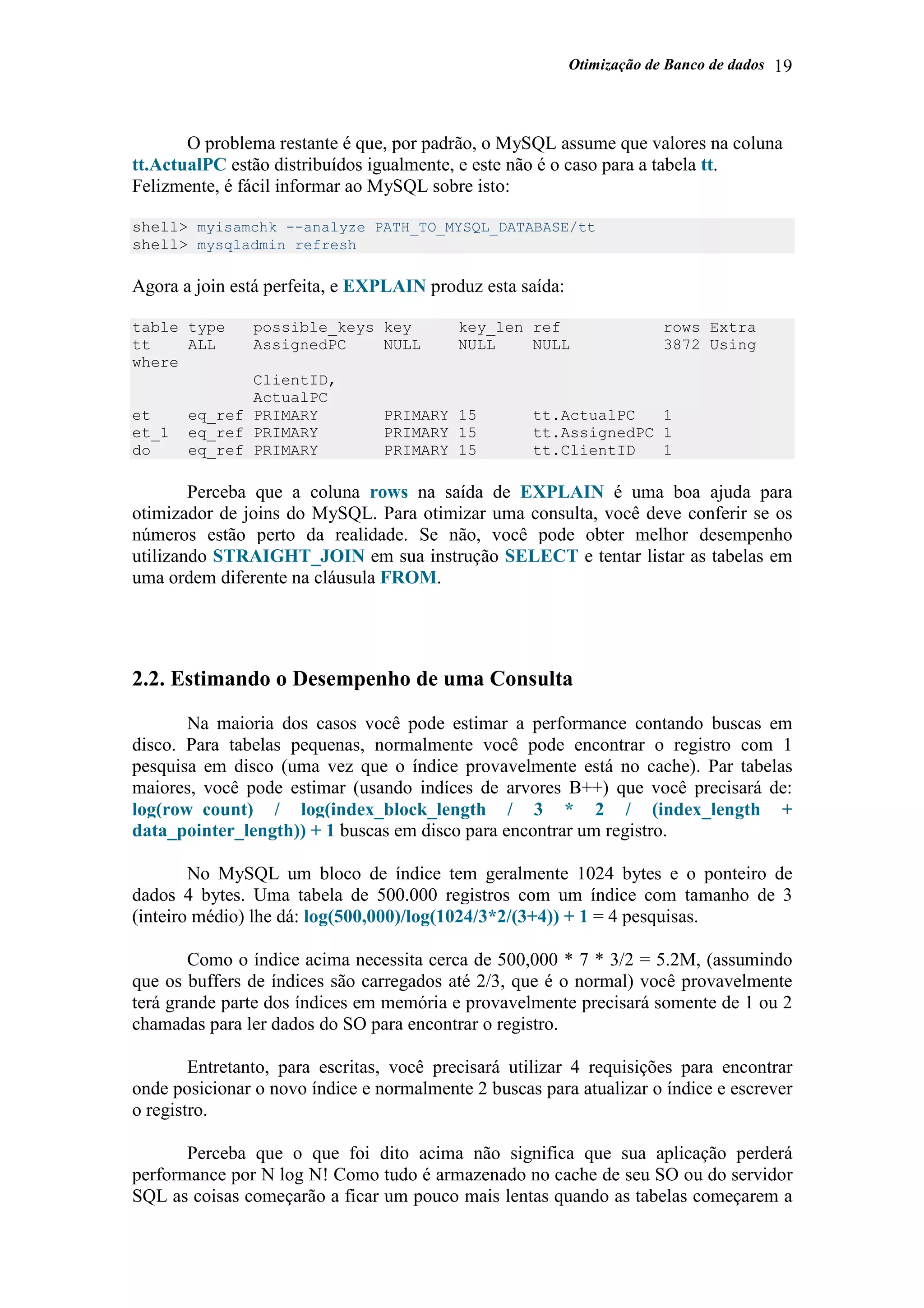 Otimização de Banco de dados 19
O problema restante é que, por padrão, o MySQL assume que valores na coluna
tt.ActualPC estão distribuídos igualmente, e este não é o caso para a tabela tt.
Felizmente, é fácil informar ao MySQL sobre isto:
shell> myisamchk --analyze PATH_TO_MYSQL_DATABASE/tt
shell> mysqladmin refresh
Agora a join está perfeita, e EXPLAIN produz esta saída:
table type possible_keys key key_len ref rows Extra
tt ALL AssignedPC NULL NULL NULL 3872 Using
where
ClientID,
ActualPC
et eq_ref PRIMARY PRIMARY 15 tt.ActualPC 1
et_1 eq_ref PRIMARY PRIMARY 15 tt.AssignedPC 1
do eq_ref PRIMARY PRIMARY 15 tt.ClientID 1
Perceba que a coluna rows na saída de EXPLAIN é uma boa ajuda para
otimizador de joins do MySQL. Para otimizar uma consulta, você deve conferir se os
números estão perto da realidade. Se não, você pode obter melhor desempenho
utilizando STRAIGHT_JOIN em sua instrução SELECT e tentar listar as tabelas em
uma ordem diferente na cláusula FROM.
2.2. Estimando o Desempenho de uma Consulta
Na maioria dos casos você pode estimar a performance contando buscas em
disco. Para tabelas pequenas, normalmente você pode encontrar o registro com 1
pesquisa em disco (uma vez que o índice provavelmente está no cache). Par tabelas
maiores, você pode estimar (usando indíces de arvores B++) que você precisará de:
log(row_count) / log(index_block_length / 3 * 2 / (index_length +
data_pointer_length)) + 1 buscas em disco para encontrar um registro.
No MySQL um bloco de índice tem geralmente 1024 bytes e o ponteiro de
dados 4 bytes. Uma tabela de 500.000 registros com um índice com tamanho de 3
(inteiro médio) lhe dá: log(500,000)/log(1024/3*2/(3+4)) + 1 = 4 pesquisas.
Como o índice acima necessita cerca de 500,000 * 7 * 3/2 = 5.2M, (assumindo
que os buffers de índices são carregados até 2/3, que é o normal) você provavelmente
terá grande parte dos índices em memória e provavelmente precisará somente de 1 ou 2
chamadas para ler dados do SO para encontrar o registro.
Entretanto, para escritas, você precisará utilizar 4 requisições para encontrar
onde posicionar o novo índice e normalmente 2 buscas para atualizar o índice e escrever
o registro.
Perceba que o que foi dito acima não significa que sua aplicação perderá
performance por N log N! Como tudo é armazenado no cache de seu SO ou do servidor
SQL as coisas começarão a ficar um pouco mais lentas quando as tabelas começarem a
 