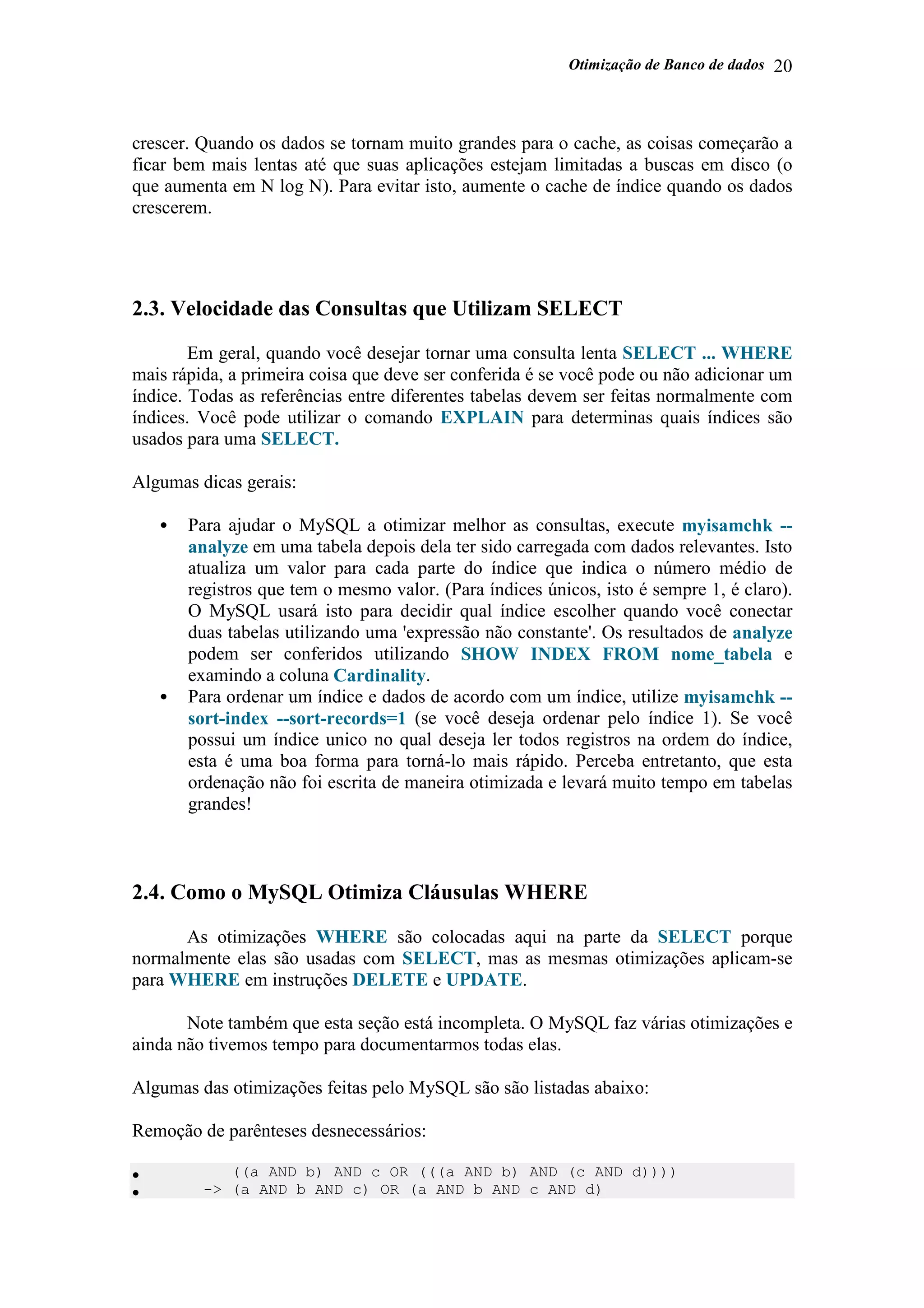 Otimização de Banco de dados 20
crescer. Quando os dados se tornam muito grandes para o cache, as coisas começarão a
ficar bem mais lentas até que suas aplicações estejam limitadas a buscas em disco (o
que aumenta em N log N). Para evitar isto, aumente o cache de índice quando os dados
crescerem.
2.3. Velocidade das Consultas que Utilizam SELECT
Em geral, quando você desejar tornar uma consulta lenta SELECT ... WHERE
mais rápida, a primeira coisa que deve ser conferida é se você pode ou não adicionar um
índice. Todas as referências entre diferentes tabelas devem ser feitas normalmente com
índices. Você pode utilizar o comando EXPLAIN para determinas quais índices são
usados para uma SELECT.
Algumas dicas gerais:
• Para ajudar o MySQL a otimizar melhor as consultas, execute myisamchk --
analyze em uma tabela depois dela ter sido carregada com dados relevantes. Isto
atualiza um valor para cada parte do índice que indica o número médio de
registros que tem o mesmo valor. (Para índices únicos, isto é sempre 1, é claro).
O MySQL usará isto para decidir qual índice escolher quando você conectar
duas tabelas utilizando uma 'expressão não constante'. Os resultados de analyze
podem ser conferidos utilizando SHOW INDEX FROM nome_tabela e
examindo a coluna Cardinality.
• Para ordenar um índice e dados de acordo com um índice, utilize myisamchk --
sort-index --sort-records=1 (se você deseja ordenar pelo índice 1). Se você
possui um índice unico no qual deseja ler todos registros na ordem do índice,
esta é uma boa forma para torná-lo mais rápido. Perceba entretanto, que esta
ordenação não foi escrita de maneira otimizada e levará muito tempo em tabelas
grandes!
2.4. Como o MySQL Otimiza Cláusulas WHERE
As otimizações WHERE são colocadas aqui na parte da SELECT porque
normalmente elas são usadas com SELECT, mas as mesmas otimizações aplicam-se
para WHERE em instruções DELETE e UPDATE.
Note também que esta seção está incompleta. O MySQL faz várias otimizações e
ainda não tivemos tempo para documentarmos todas elas.
Algumas das otimizações feitas pelo MySQL são são listadas abaixo:
Remoção de parênteses desnecessários:
• ((a AND b) AND c OR (((a AND b) AND (c AND d))))
• -> (a AND b AND c) OR (a AND b AND c AND d)
 