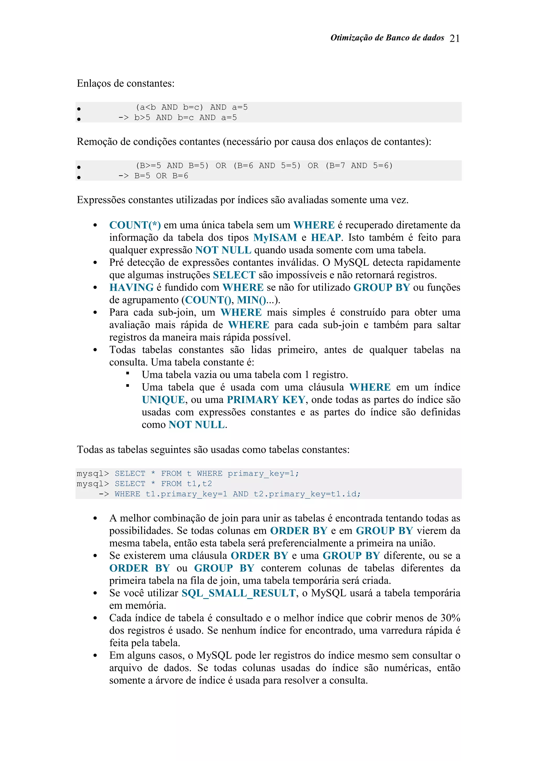 Otimização de Banco de dados 21
Enlaços de constantes:
• (a<b AND b=c) AND a=5
• -> b>5 AND b=c AND a=5
Remoção de condições contantes (necessário por causa dos enlaços de contantes):
• (B>=5 AND B=5) OR (B=6 AND 5=5) OR (B=7 AND 5=6)
• -> B=5 OR B=6
Expressões constantes utilizadas por índices são avaliadas somente uma vez.
• COUNT(*) em uma única tabela sem um WHERE é recuperado diretamente da
informação da tabela dos tipos MyISAM e HEAP. Isto também é feito para
qualquer expressão NOT NULL quando usada somente com uma tabela.
• Pré detecção de expressões contantes inválidas. O MySQL detecta rapidamente
que algumas instruções SELECT são impossíveis e não retornará registros.
• HAVING é fundido com WHERE se não for utilizado GROUP BY ou funções
de agrupamento (COUNT(), MIN()...).
• Para cada sub-join, um WHERE mais simples é construído para obter uma
avaliação mais rápida de WHERE para cada sub-join e também para saltar
registros da maneira mais rápida possível.
• Todas tabelas constantes são lidas primeiro, antes de qualquer tabelas na
consulta. Uma tabela constante é:
Uma tabela vazia ou uma tabela com 1 registro.
Uma tabela que é usada com uma cláusula WHERE em um índice
UNIQUE, ou uma PRIMARY KEY, onde todas as partes do índice são
usadas com expressões constantes e as partes do índice são definidas
como NOT NULL.
Todas as tabelas seguintes são usadas como tabelas constantes:
mysql> SELECT * FROM t WHERE primary_key=1;
mysql> SELECT * FROM t1,t2
-> WHERE t1.primary_key=1 AND t2.primary_key=t1.id;
• A melhor combinação de join para unir as tabelas é encontrada tentando todas as
possibilidades. Se todas colunas em ORDER BY e em GROUP BY vierem da
mesma tabela, então esta tabela será preferencialmente a primeira na união.
• Se existerem uma cláusula ORDER BY e uma GROUP BY diferente, ou se a
ORDER BY ou GROUP BY conterem colunas de tabelas diferentes da
primeira tabela na fila de join, uma tabela temporária será criada.
• Se você utilizar SQL_SMALL_RESULT, o MySQL usará a tabela temporária
em memória.
• Cada índice de tabela é consultado e o melhor índice que cobrir menos de 30%
dos registros é usado. Se nenhum índice for encontrado, uma varredura rápida é
feita pela tabela.
• Em alguns casos, o MySQL pode ler registros do índice mesmo sem consultar o
arquivo de dados. Se todas colunas usadas do índice são numéricas, então
somente a árvore de índice é usada para resolver a consulta.
 