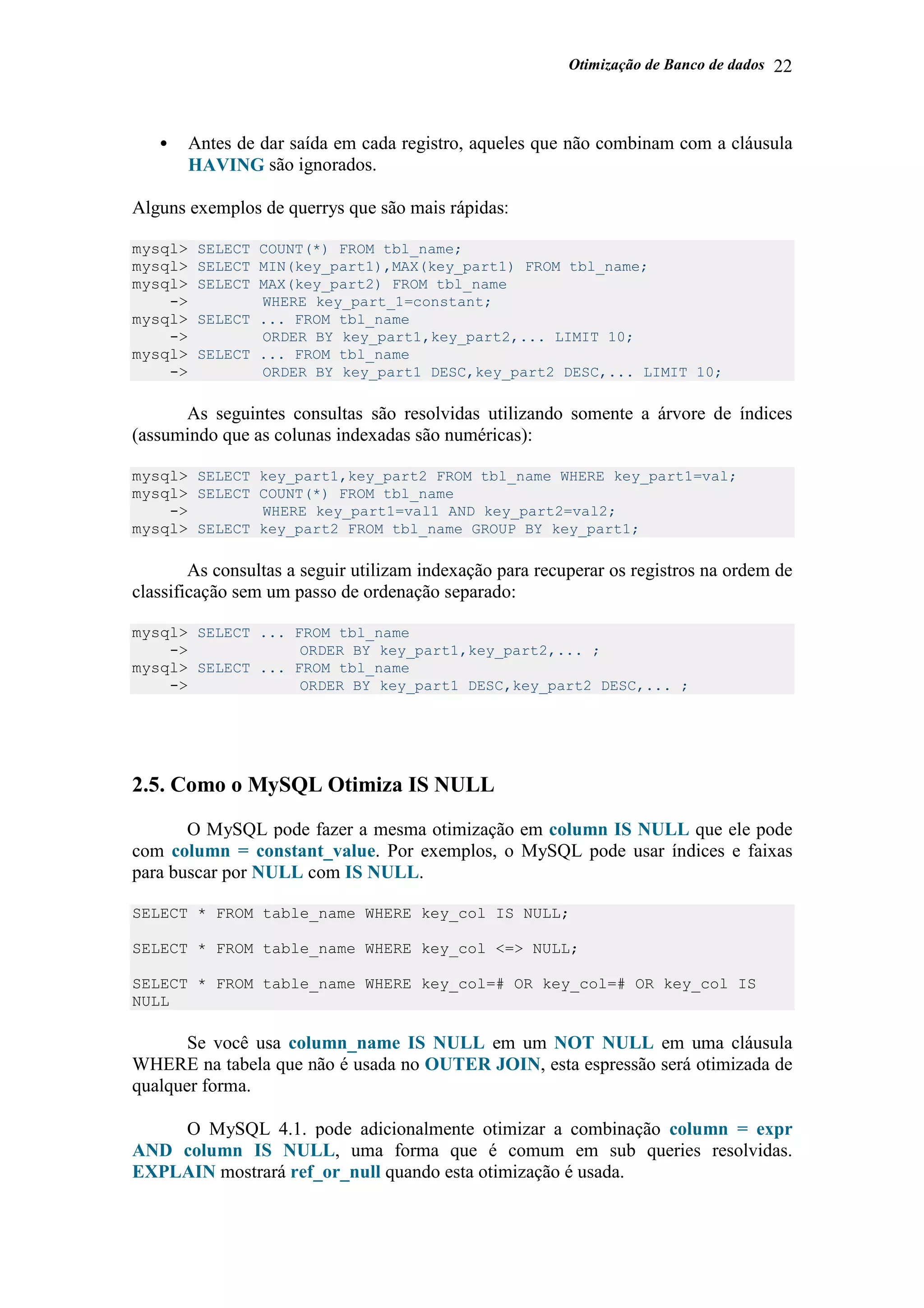 Otimização de Banco de dados 22
• Antes de dar saída em cada registro, aqueles que não combinam com a cláusula
HAVING são ignorados.
Alguns exemplos de querrys que são mais rápidas:
mysql> SELECT COUNT(*) FROM tbl_name;
mysql> SELECT MIN(key_part1),MAX(key_part1) FROM tbl_name;
mysql> SELECT MAX(key_part2) FROM tbl_name
-> WHERE key_part_1=constant;
mysql> SELECT ... FROM tbl_name
-> ORDER BY key_part1,key_part2,... LIMIT 10;
mysql> SELECT ... FROM tbl_name
-> ORDER BY key_part1 DESC,key_part2 DESC,... LIMIT 10;
As seguintes consultas são resolvidas utilizando somente a árvore de índices
(assumindo que as colunas indexadas são numéricas):
mysql> SELECT key_part1,key_part2 FROM tbl_name WHERE key_part1=val;
mysql> SELECT COUNT(*) FROM tbl_name
-> WHERE key_part1=val1 AND key_part2=val2;
mysql> SELECT key_part2 FROM tbl_name GROUP BY key_part1;
As consultas a seguir utilizam indexação para recuperar os registros na ordem de
classificação sem um passo de ordenação separado:
mysql> SELECT ... FROM tbl_name
-> ORDER BY key_part1,key_part2,... ;
mysql> SELECT ... FROM tbl_name
-> ORDER BY key_part1 DESC,key_part2 DESC,... ;
2.5. Como o MySQL Otimiza IS NULL
O MySQL pode fazer a mesma otimização em column IS NULL que ele pode
com column = constant_value. Por exemplos, o MySQL pode usar índices e faixas
para buscar por NULL com IS NULL.
SELECT * FROM table_name WHERE key_col IS NULL;
SELECT * FROM table_name WHERE key_col <=> NULL;
SELECT * FROM table_name WHERE key_col=# OR key_col=# OR key_col IS
NULL
Se você usa column_name IS NULL em um NOT NULL em uma cláusula
WHERE na tabela que não é usada no OUTER JOIN, esta espressão será otimizada de
qualquer forma.
O MySQL 4.1. pode adicionalmente otimizar a combinação column = expr
AND column IS NULL, uma forma que é comum em sub queries resolvidas.
EXPLAIN mostrará ref_or_null quando esta otimização é usada.
 