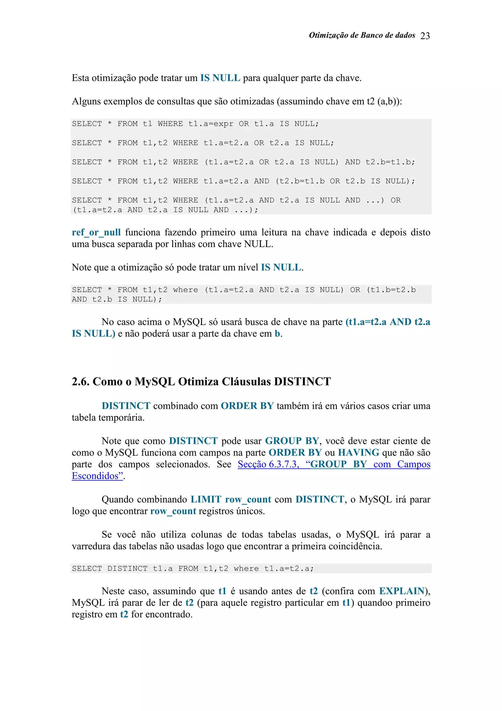 Otimização de Banco de dados 23
Esta otimização pode tratar um IS NULL para qualquer parte da chave.
Alguns exemplos de consultas que são otimizadas (assumindo chave em t2 (a,b)):
SELECT * FROM t1 WHERE t1.a=expr OR t1.a IS NULL;
SELECT * FROM t1,t2 WHERE t1.a=t2.a OR t2.a IS NULL;
SELECT * FROM t1,t2 WHERE (t1.a=t2.a OR t2.a IS NULL) AND t2.b=t1.b;
SELECT * FROM t1,t2 WHERE t1.a=t2.a AND (t2.b=t1.b OR t2.b IS NULL);
SELECT * FROM t1,t2 WHERE (t1.a=t2.a AND t2.a IS NULL AND ...) OR
(t1.a=t2.a AND t2.a IS NULL AND ...);
ref_or_null funciona fazendo primeiro uma leitura na chave indicada e depois disto
uma busca separada por linhas com chave NULL.
Note que a otimização só pode tratar um nível IS NULL.
SELECT * FROM t1,t2 where (t1.a=t2.a AND t2.a IS NULL) OR (t1.b=t2.b
AND t2.b IS NULL);
No caso acima o MySQL só usará busca de chave na parte (t1.a=t2.a AND t2.a
IS NULL) e não poderá usar a parte da chave em b.
2.6. Como o MySQL Otimiza Cláusulas DISTINCT
DISTINCT combinado com ORDER BY também irá em vários casos criar uma
tabela temporária.
Note que como DISTINCT pode usar GROUP BY, você deve estar ciente de
como o MySQL funciona com campos na parte ORDER BY ou HAVING que não são
parte dos campos selecionados. See Secção 6.3.7.3, “GROUP BY com Campos
Escondidos”.
Quando combinando LIMIT row_count com DISTINCT, o MySQL irá parar
logo que encontrar row_count registros únicos.
Se você não utiliza colunas de todas tabelas usadas, o MySQL irá parar a
varredura das tabelas não usadas logo que encontrar a primeira coincidência.
SELECT DISTINCT t1.a FROM t1,t2 where t1.a=t2.a;
Neste caso, assumindo que t1 é usando antes de t2 (confira com EXPLAIN),
MySQL irá parar de ler de t2 (para aquele registro particular em t1) quandoo primeiro
registro em t2 for encontrado.
 
