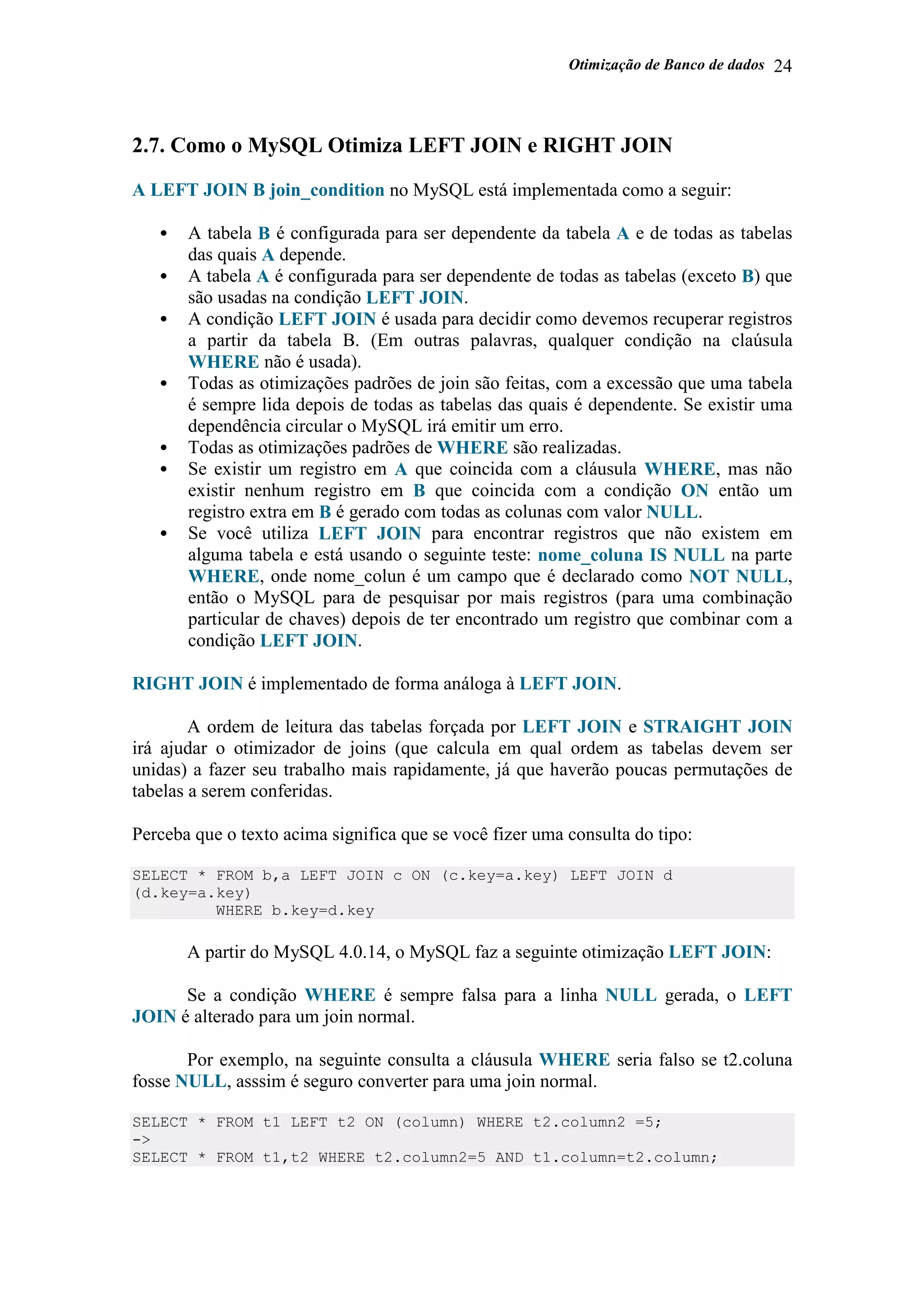Otimização de Banco de dados 24
2.7. Como o MySQL Otimiza LEFT JOIN e RIGHT JOIN
A LEFT JOIN B join_condition no MySQL está implementada como a seguir:
• A tabela B é configurada para ser dependente da tabela A e de todas as tabelas
das quais A depende.
• A tabela A é configurada para ser dependente de todas as tabelas (exceto B) que
são usadas na condição LEFT JOIN.
• A condição LEFT JOIN é usada para decidir como devemos recuperar registros
a partir da tabela B. (Em outras palavras, qualquer condição na claúsula
WHERE não é usada).
• Todas as otimizações padrões de join são feitas, com a excessão que uma tabela
é sempre lida depois de todas as tabelas das quais é dependente. Se existir uma
dependência circular o MySQL irá emitir um erro.
• Todas as otimizações padrões de WHERE são realizadas.
• Se existir um registro em A que coincida com a cláusula WHERE, mas não
existir nenhum registro em B que coincida com a condição ON então um
registro extra em B é gerado com todas as colunas com valor NULL.
• Se você utiliza LEFT JOIN para encontrar registros que não existem em
alguma tabela e está usando o seguinte teste: nome_coluna IS NULL na parte
WHERE, onde nome_colun é um campo que é declarado como NOT NULL,
então o MySQL para de pesquisar por mais registros (para uma combinação
particular de chaves) depois de ter encontrado um registro que combinar com a
condição LEFT JOIN.
RIGHT JOIN é implementado de forma análoga à LEFT JOIN.
A ordem de leitura das tabelas forçada por LEFT JOIN e STRAIGHT JOIN
irá ajudar o otimizador de joins (que calcula em qual ordem as tabelas devem ser
unidas) a fazer seu trabalho mais rapidamente, já que haverão poucas permutações de
tabelas a serem conferidas.
Perceba que o texto acima significa que se você fizer uma consulta do tipo:
SELECT * FROM b,a LEFT JOIN c ON (c.key=a.key) LEFT JOIN d
(d.key=a.key)
WHERE b.key=d.key
A partir do MySQL 4.0.14, o MySQL faz a seguinte otimização LEFT JOIN:
Se a condição WHERE é sempre falsa para a linha NULL gerada, o LEFT
JOIN é alterado para um join normal.
Por exemplo, na seguinte consulta a cláusula WHERE seria falso se t2.coluna
fosse NULL, asssim é seguro converter para uma join normal.
SELECT * FROM t1 LEFT t2 ON (column) WHERE t2.column2 =5;
->
SELECT * FROM t1,t2 WHERE t2.column2=5 AND t1.column=t2.column;
 