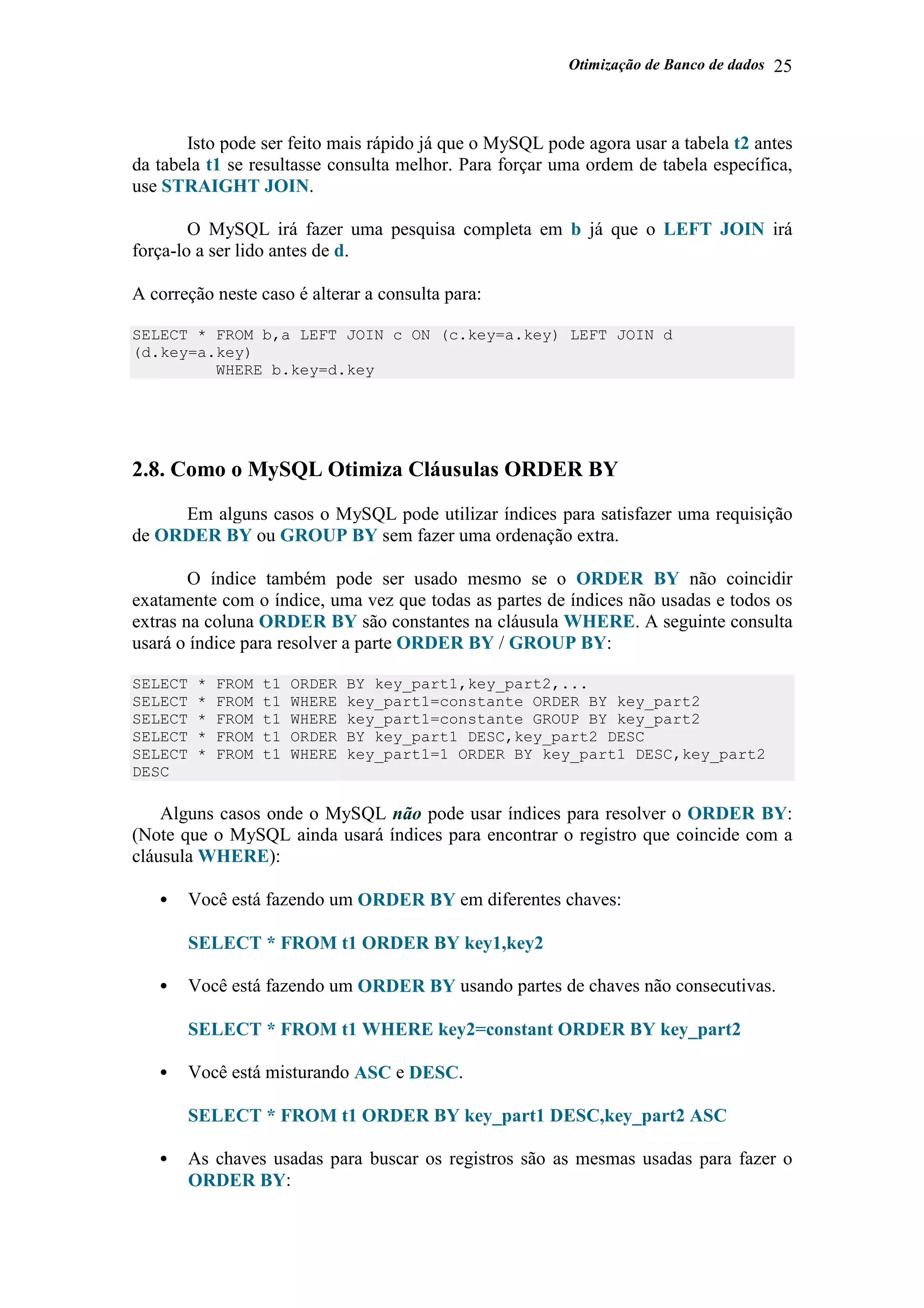 Otimização de Banco de dados 25
Isto pode ser feito mais rápido já que o MySQL pode agora usar a tabela t2 antes
da tabela t1 se resultasse consulta melhor. Para forçar uma ordem de tabela específica,
use STRAIGHT JOIN.
O MySQL irá fazer uma pesquisa completa em b já que o LEFT JOIN irá
força-lo a ser lido antes de d.
A correção neste caso é alterar a consulta para:
SELECT * FROM b,a LEFT JOIN c ON (c.key=a.key) LEFT JOIN d
(d.key=a.key)
WHERE b.key=d.key
2.8. Como o MySQL Otimiza Cláusulas ORDER BY
Em alguns casos o MySQL pode utilizar índices para satisfazer uma requisição
de ORDER BY ou GROUP BY sem fazer uma ordenação extra.
O índice também pode ser usado mesmo se o ORDER BY não coincidir
exatamente com o índice, uma vez que todas as partes de índices não usadas e todos os
extras na coluna ORDER BY são constantes na cláusula WHERE. A seguinte consulta
usará o índice para resolver a parte ORDER BY / GROUP BY:
SELECT * FROM t1 ORDER BY key_part1,key_part2,...
SELECT * FROM t1 WHERE key_part1=constante ORDER BY key_part2
SELECT * FROM t1 WHERE key_part1=constante GROUP BY key_part2
SELECT * FROM t1 ORDER BY key_part1 DESC,key_part2 DESC
SELECT * FROM t1 WHERE key_part1=1 ORDER BY key_part1 DESC,key_part2
DESC
Alguns casos onde o MySQL não pode usar índices para resolver o ORDER BY:
(Note que o MySQL ainda usará índices para encontrar o registro que coincide com a
cláusula WHERE):
• Você está fazendo um ORDER BY em diferentes chaves:
SELECT * FROM t1 ORDER BY key1,key2
• Você está fazendo um ORDER BY usando partes de chaves não consecutivas.
SELECT * FROM t1 WHERE key2=constant ORDER BY key_part2
• Você está misturando ASC e DESC.
SELECT * FROM t1 ORDER BY key_part1 DESC,key_part2 ASC
• As chaves usadas para buscar os registros são as mesmas usadas para fazer o
ORDER BY:
 