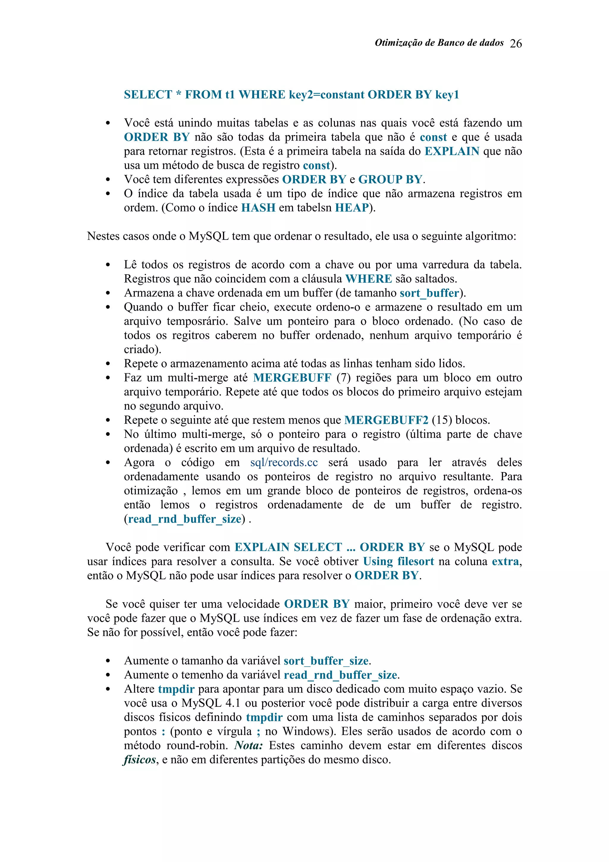 Otimização de Banco de dados 26
SELECT * FROM t1 WHERE key2=constant ORDER BY key1
• Você está unindo muitas tabelas e as colunas nas quais você está fazendo um
ORDER BY não são todas da primeira tabela que não é const e que é usada
para retornar registros. (Esta é a primeira tabela na saída do EXPLAIN que não
usa um método de busca de registro const).
• Você tem diferentes expressões ORDER BY e GROUP BY.
• O índice da tabela usada é um tipo de índice que não armazena registros em
ordem. (Como o índice HASH em tabelsn HEAP).
Nestes casos onde o MySQL tem que ordenar o resultado, ele usa o seguinte algoritmo:
• Lê todos os registros de acordo com a chave ou por uma varredura da tabela.
Registros que não coincidem com a cláusula WHERE são saltados.
• Armazena a chave ordenada em um buffer (de tamanho sort_buffer).
• Quando o buffer ficar cheio, execute ordeno-o e armazene o resultado em um
arquivo temposrário. Salve um ponteiro para o bloco ordenado. (No caso de
todos os regitros caberem no buffer ordenado, nenhum arquivo temporário é
criado).
• Repete o armazenamento acima até todas as linhas tenham sido lidos.
• Faz um multi-merge até MERGEBUFF (7) regiões para um bloco em outro
arquivo temporário. Repete até que todos os blocos do primeiro arquivo estejam
no segundo arquivo.
• Repete o seguinte até que restem menos que MERGEBUFF2 (15) blocos.
• No último multi-merge, só o ponteiro para o registro (última parte de chave
ordenada) é escrito em um arquivo de resultado.
• Agora o código em sql/records.cc será usado para ler através deles
ordenadamente usando os ponteiros de registro no arquivo resultante. Para
otimização , lemos em um grande bloco de ponteiros de registros, ordena-os
então lemos o registros ordenadamente de de um buffer de registro.
(read_rnd_buffer_size) .
Você pode verificar com EXPLAIN SELECT ... ORDER BY se o MySQL pode
usar índices para resolver a consulta. Se você obtiver Using filesort na coluna extra,
então o MySQL não pode usar índices para resolver o ORDER BY.
Se você quiser ter uma velocidade ORDER BY maior, primeiro você deve ver se
você pode fazer que o MySQL use índices em vez de fazer um fase de ordenação extra.
Se não for possível, então você pode fazer:
• Aumente o tamanho da variável sort_buffer_size.
• Aumente o temenho da variável read_rnd_buffer_size.
• Altere tmpdir para apontar para um disco dedicado com muito espaço vazio. Se
você usa o MySQL 4.1 ou posterior você pode distribuir a carga entre diversos
discos físicos definindo tmpdir com uma lista de caminhos separados por dois
pontos : (ponto e vírgula ; no Windows). Eles serão usados de acordo com o
método round-robin. Nota: Estes caminho devem estar em diferentes discos
físicos, e não em diferentes partições do mesmo disco.
 