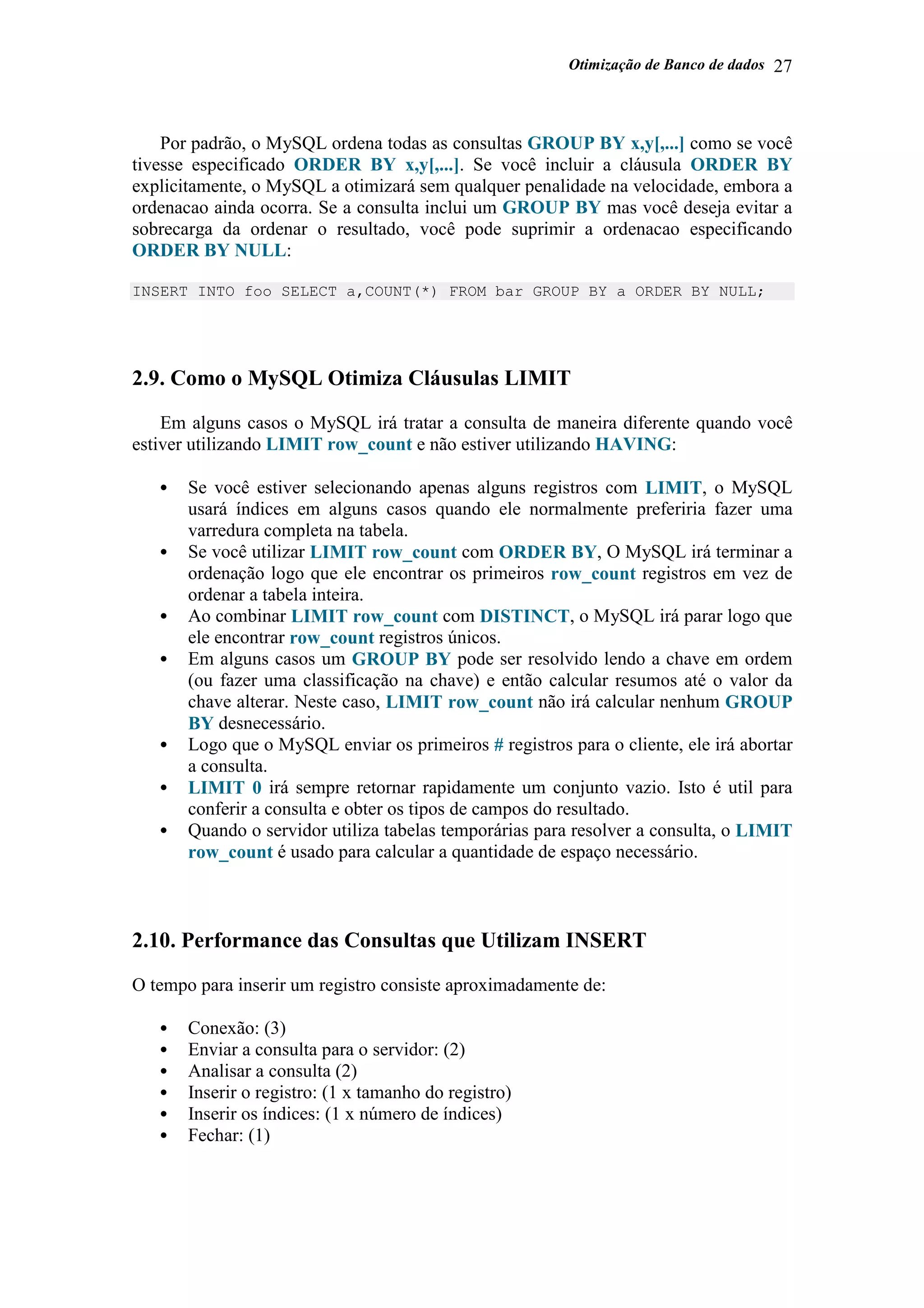 Otimização de Banco de dados 27
Por padrão, o MySQL ordena todas as consultas GROUP BY x,y[,...] como se você
tivesse especificado ORDER BY x,y[,...]. Se você incluir a cláusula ORDER BY
explicitamente, o MySQL a otimizará sem qualquer penalidade na velocidade, embora a
ordenacao ainda ocorra. Se a consulta inclui um GROUP BY mas você deseja evitar a
sobrecarga da ordenar o resultado, você pode suprimir a ordenacao especificando
ORDER BY NULL:
INSERT INTO foo SELECT a,COUNT(*) FROM bar GROUP BY a ORDER BY NULL;
2.9. Como o MySQL Otimiza Cláusulas LIMIT
Em alguns casos o MySQL irá tratar a consulta de maneira diferente quando você
estiver utilizando LIMIT row_count e não estiver utilizando HAVING:
• Se você estiver selecionando apenas alguns registros com LIMIT, o MySQL
usará índices em alguns casos quando ele normalmente preferiria fazer uma
varredura completa na tabela.
• Se você utilizar LIMIT row_count com ORDER BY, O MySQL irá terminar a
ordenação logo que ele encontrar os primeiros row_count registros em vez de
ordenar a tabela inteira.
• Ao combinar LIMIT row_count com DISTINCT, o MySQL irá parar logo que
ele encontrar row_count registros únicos.
• Em alguns casos um GROUP BY pode ser resolvido lendo a chave em ordem
(ou fazer uma classificação na chave) e então calcular resumos até o valor da
chave alterar. Neste caso, LIMIT row_count não irá calcular nenhum GROUP
BY desnecessário.
• Logo que o MySQL enviar os primeiros # registros para o cliente, ele irá abortar
a consulta.
• LIMIT 0 irá sempre retornar rapidamente um conjunto vazio. Isto é util para
conferir a consulta e obter os tipos de campos do resultado.
• Quando o servidor utiliza tabelas temporárias para resolver a consulta, o LIMIT
row_count é usado para calcular a quantidade de espaço necessário.
2.10. Performance das Consultas que Utilizam INSERT
O tempo para inserir um registro consiste aproximadamente de:
• Conexão: (3)
• Enviar a consulta para o servidor: (2)
• Analisar a consulta (2)
• Inserir o registro: (1 x tamanho do registro)
• Inserir os índices: (1 x número de índices)
• Fechar: (1)
 