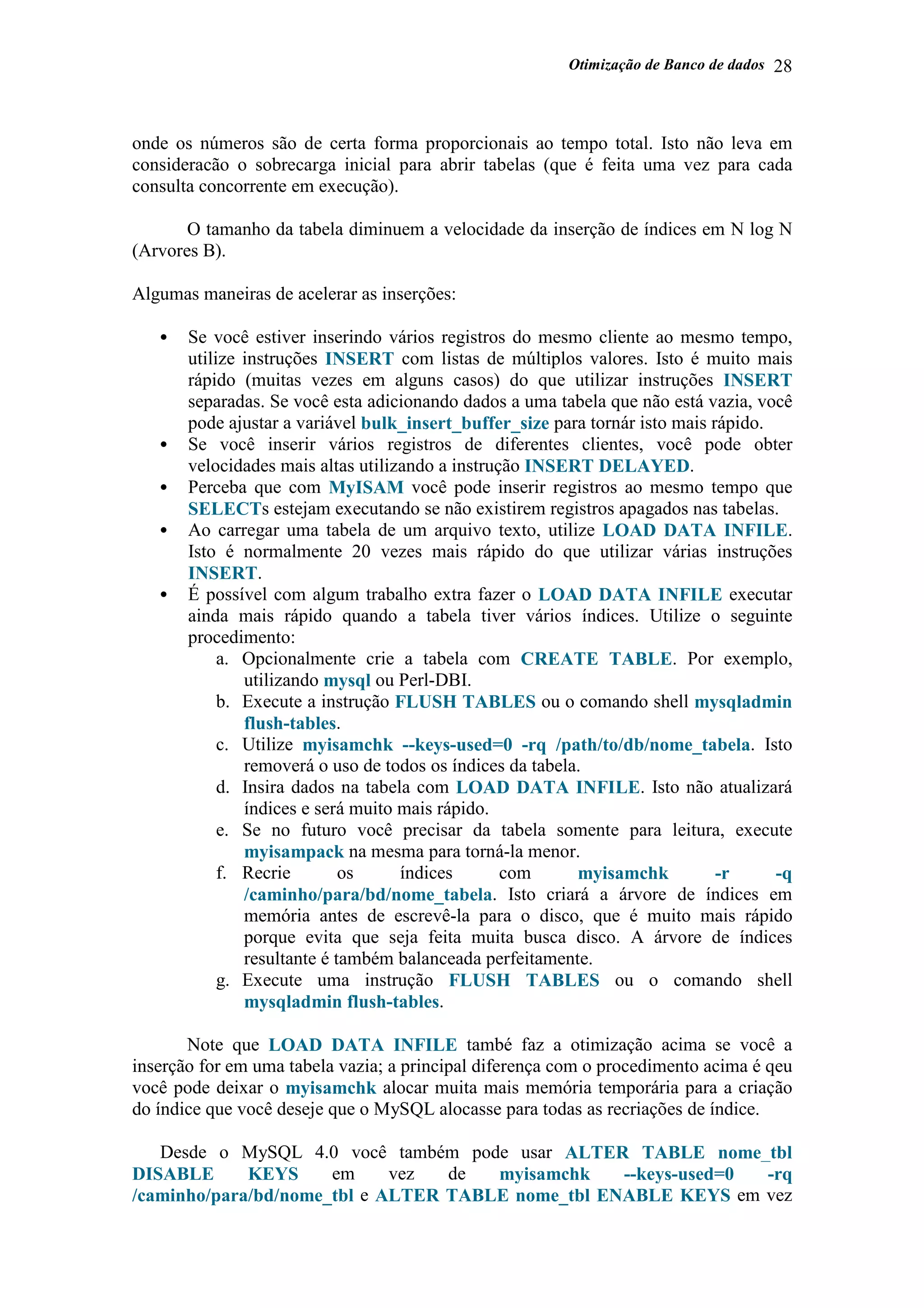 Otimização de Banco de dados 28
onde os números são de certa forma proporcionais ao tempo total. Isto não leva em
consideracão o sobrecarga inicial para abrir tabelas (que é feita uma vez para cada
consulta concorrente em execução).
O tamanho da tabela diminuem a velocidade da inserção de índices em N log N
(Arvores B).
Algumas maneiras de acelerar as inserções:
• Se você estiver inserindo vários registros do mesmo cliente ao mesmo tempo,
utilize instruções INSERT com listas de múltiplos valores. Isto é muito mais
rápido (muitas vezes em alguns casos) do que utilizar instruções INSERT
separadas. Se você esta adicionando dados a uma tabela que não está vazia, você
pode ajustar a variável bulk_insert_buffer_size para tornár isto mais rápido.
• Se você inserir vários registros de diferentes clientes, você pode obter
velocidades mais altas utilizando a instrução INSERT DELAYED.
• Perceba que com MyISAM você pode inserir registros ao mesmo tempo que
SELECTs estejam executando se não existirem registros apagados nas tabelas.
• Ao carregar uma tabela de um arquivo texto, utilize LOAD DATA INFILE.
Isto é normalmente 20 vezes mais rápido do que utilizar várias instruções
INSERT.
• É possível com algum trabalho extra fazer o LOAD DATA INFILE executar
ainda mais rápido quando a tabela tiver vários índices. Utilize o seguinte
procedimento:
a. Opcionalmente crie a tabela com CREATE TABLE. Por exemplo,
utilizando mysql ou Perl-DBI.
b. Execute a instrução FLUSH TABLES ou o comando shell mysqladmin
flush-tables.
c. Utilize myisamchk --keys-used=0 -rq /path/to/db/nome_tabela. Isto
removerá o uso de todos os índices da tabela.
d. Insira dados na tabela com LOAD DATA INFILE. Isto não atualizará
índices e será muito mais rápido.
e. Se no futuro você precisar da tabela somente para leitura, execute
myisampack na mesma para torná-la menor.
f. Recrie os índices com myisamchk -r -q
/caminho/para/bd/nome_tabela. Isto criará a árvore de índices em
memória antes de escrevê-la para o disco, que é muito mais rápido
porque evita que seja feita muita busca disco. A árvore de índices
resultante é também balanceada perfeitamente.
g. Execute uma instrução FLUSH TABLES ou o comando shell
mysqladmin flush-tables.
Note que LOAD DATA INFILE també faz a otimização acima se você a
inserção for em uma tabela vazia; a principal diferença com o procedimento acima é qeu
você pode deixar o myisamchk alocar muita mais memória temporária para a criação
do índice que você deseje que o MySQL alocasse para todas as recriações de índice.
Desde o MySQL 4.0 você também pode usar ALTER TABLE nome_tbl
DISABLE KEYS em vez de myisamchk --keys-used=0 -rq
/caminho/para/bd/nome_tbl e ALTER TABLE nome_tbl ENABLE KEYS em vez
 
