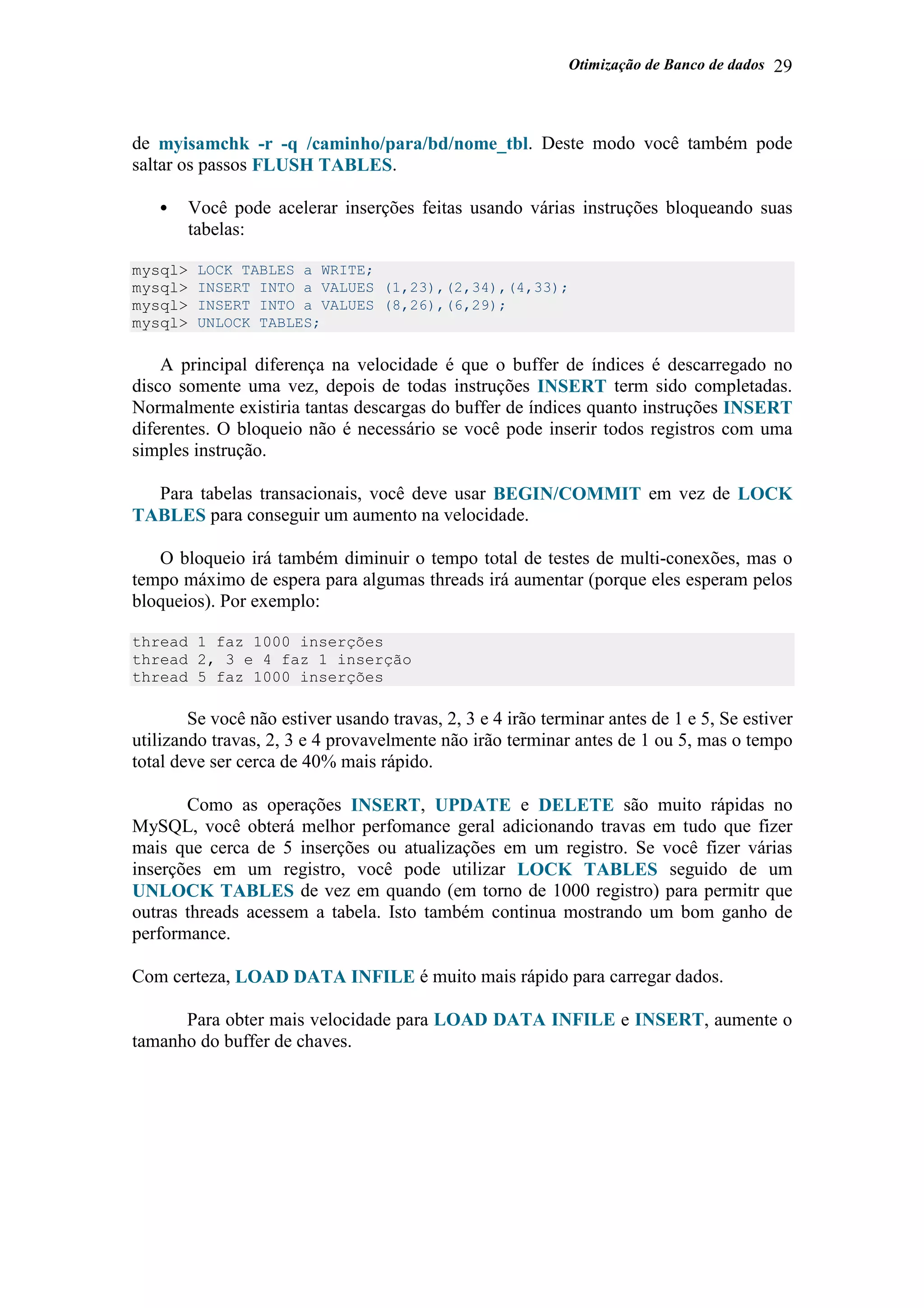 Otimização de Banco de dados 29
de myisamchk -r -q /caminho/para/bd/nome_tbl. Deste modo você também pode
saltar os passos FLUSH TABLES.
• Você pode acelerar inserções feitas usando várias instruções bloqueando suas
tabelas:
mysql> LOCK TABLES a WRITE;
mysql> INSERT INTO a VALUES (1,23),(2,34),(4,33);
mysql> INSERT INTO a VALUES (8,26),(6,29);
mysql> UNLOCK TABLES;
A principal diferença na velocidade é que o buffer de índices é descarregado no
disco somente uma vez, depois de todas instruções INSERT term sido completadas.
Normalmente existiria tantas descargas do buffer de índices quanto instruções INSERT
diferentes. O bloqueio não é necessário se você pode inserir todos registros com uma
simples instrução.
Para tabelas transacionais, você deve usar BEGIN/COMMIT em vez de LOCK
TABLES para conseguir um aumento na velocidade.
O bloqueio irá também diminuir o tempo total de testes de multi-conexões, mas o
tempo máximo de espera para algumas threads irá aumentar (porque eles esperam pelos
bloqueios). Por exemplo:
thread 1 faz 1000 inserções
thread 2, 3 e 4 faz 1 inserção
thread 5 faz 1000 inserções
Se você não estiver usando travas, 2, 3 e 4 irão terminar antes de 1 e 5, Se estiver
utilizando travas, 2, 3 e 4 provavelmente não irão terminar antes de 1 ou 5, mas o tempo
total deve ser cerca de 40% mais rápido.
Como as operações INSERT, UPDATE e DELETE são muito rápidas no
MySQL, você obterá melhor perfomance geral adicionando travas em tudo que fizer
mais que cerca de 5 inserções ou atualizações em um registro. Se você fizer várias
inserções em um registro, você pode utilizar LOCK TABLES seguido de um
UNLOCK TABLES de vez em quando (em torno de 1000 registro) para permitr que
outras threads acessem a tabela. Isto também continua mostrando um bom ganho de
performance.
Com certeza, LOAD DATA INFILE é muito mais rápido para carregar dados.
Para obter mais velocidade para LOAD DATA INFILE e INSERT, aumente o
tamanho do buffer de chaves.
 