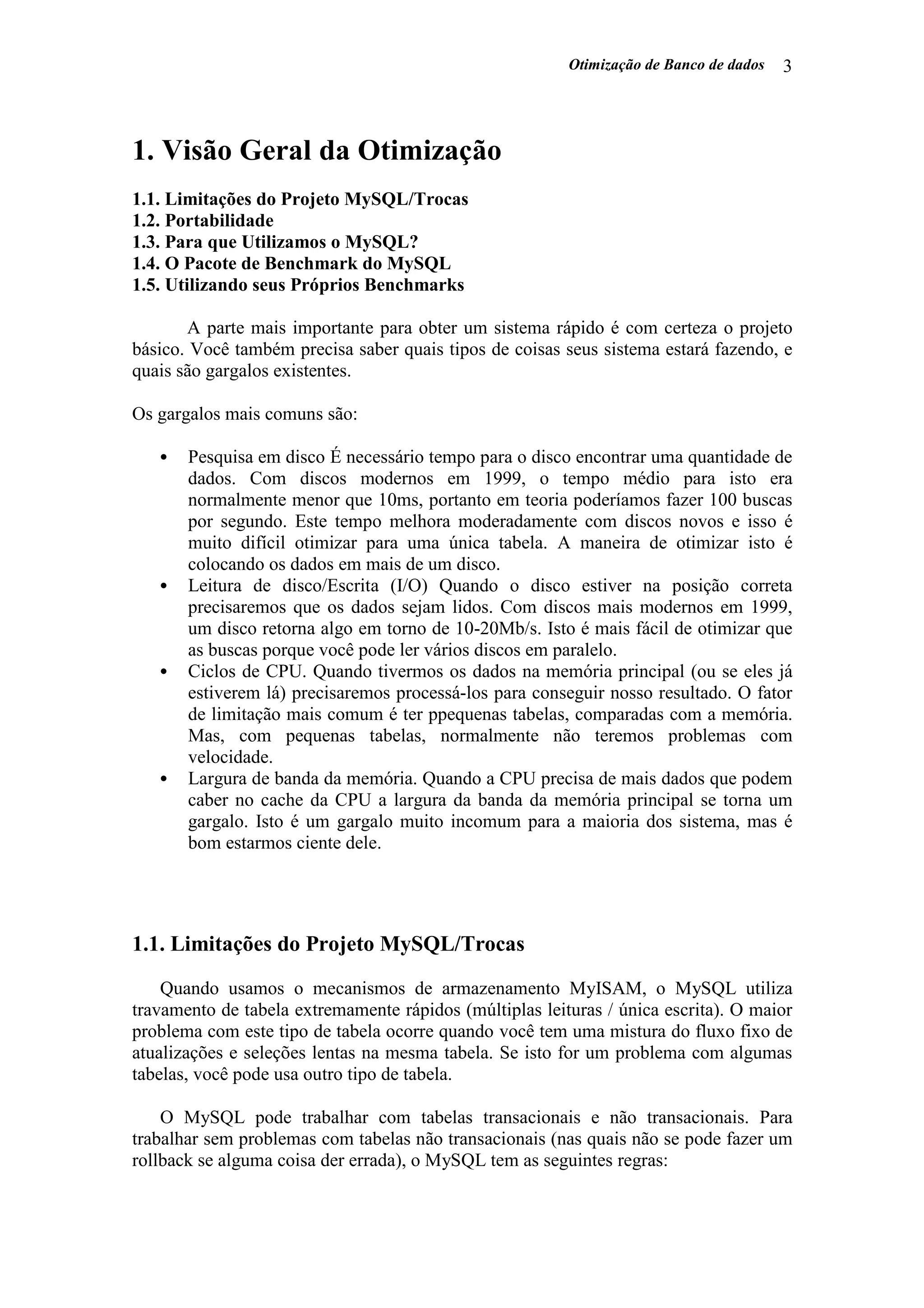 Otimização de Banco de dados 3
1. Visão Geral da Otimização
1.1. Limitações do Projeto MySQL/Trocas
1.2. Portabilidade
1.3. Para que Utilizamos o MySQL?
1.4. O Pacote de Benchmark do MySQL
1.5. Utilizando seus Próprios Benchmarks
A parte mais importante para obter um sistema rápido é com certeza o projeto
básico. Você também precisa saber quais tipos de coisas seus sistema estará fazendo, e
quais são gargalos existentes.
Os gargalos mais comuns são:
• Pesquisa em disco É necessário tempo para o disco encontrar uma quantidade de
dados. Com discos modernos em 1999, o tempo médio para isto era
normalmente menor que 10ms, portanto em teoria poderíamos fazer 100 buscas
por segundo. Este tempo melhora moderadamente com discos novos e isso é
muito difícil otimizar para uma única tabela. A maneira de otimizar isto é
colocando os dados em mais de um disco.
• Leitura de disco/Escrita (I/O) Quando o disco estiver na posição correta
precisaremos que os dados sejam lidos. Com discos mais modernos em 1999,
um disco retorna algo em torno de 10-20Mb/s. Isto é mais fácil de otimizar que
as buscas porque você pode ler vários discos em paralelo.
• Ciclos de CPU. Quando tivermos os dados na memória principal (ou se eles já
estiverem lá) precisaremos processá-los para conseguir nosso resultado. O fator
de limitação mais comum é ter ppequenas tabelas, comparadas com a memória.
Mas, com pequenas tabelas, normalmente não teremos problemas com
velocidade.
• Largura de banda da memória. Quando a CPU precisa de mais dados que podem
caber no cache da CPU a largura da banda da memória principal se torna um
gargalo. Isto é um gargalo muito incomum para a maioria dos sistema, mas é
bom estarmos ciente dele.
1.1. Limitações do Projeto MySQL/Trocas
Quando usamos o mecanismos de armazenamento MyISAM, o MySQL utiliza
travamento de tabela extremamente rápidos (múltiplas leituras / única escrita). O maior
problema com este tipo de tabela ocorre quando você tem uma mistura do fluxo fixo de
atualizações e seleções lentas na mesma tabela. Se isto for um problema com algumas
tabelas, você pode usa outro tipo de tabela.
O MySQL pode trabalhar com tabelas transacionais e não transacionais. Para
trabalhar sem problemas com tabelas não transacionais (nas quais não se pode fazer um
rollback se alguma coisa der errada), o MySQL tem as seguintes regras:
 