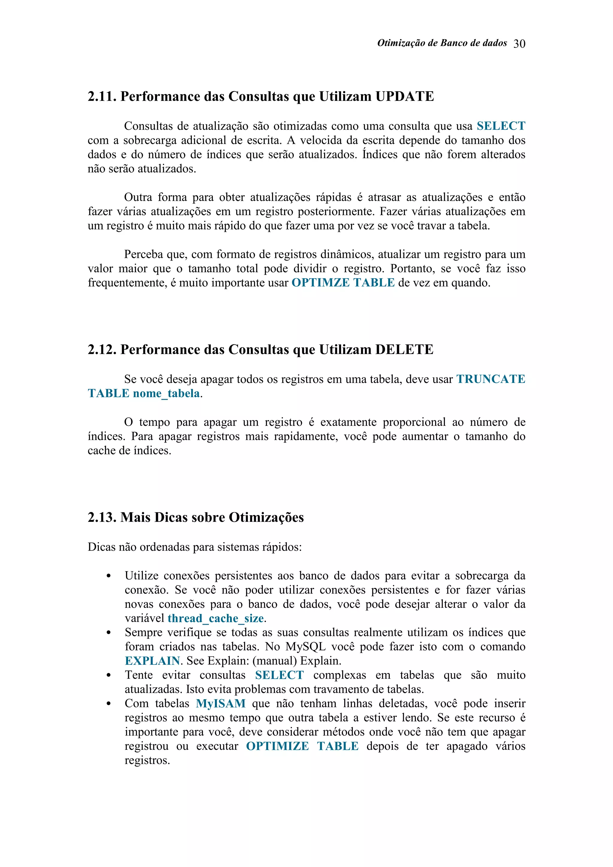 Otimização de Banco de dados 30
2.11. Performance das Consultas que Utilizam UPDATE
Consultas de atualização são otimizadas como uma consulta que usa SELECT
com a sobrecarga adicional de escrita. A velocida da escrita depende do tamanho dos
dados e do número de índices que serão atualizados. Índices que não forem alterados
não serão atualizados.
Outra forma para obter atualizações rápidas é atrasar as atualizações e então
fazer várias atualizações em um registro posteriormente. Fazer várias atualizações em
um registro é muito mais rápido do que fazer uma por vez se você travar a tabela.
Perceba que, com formato de registros dinâmicos, atualizar um registro para um
valor maior que o tamanho total pode dividir o registro. Portanto, se você faz isso
frequentemente, é muito importante usar OPTIMZE TABLE de vez em quando.
2.12. Performance das Consultas que Utilizam DELETE
Se você deseja apagar todos os registros em uma tabela, deve usar TRUNCATE
TABLE nome_tabela.
O tempo para apagar um registro é exatamente proporcional ao número de
índices. Para apagar registros mais rapidamente, você pode aumentar o tamanho do
cache de índices.
2.13. Mais Dicas sobre Otimizações
Dicas não ordenadas para sistemas rápidos:
• Utilize conexões persistentes aos banco de dados para evitar a sobrecarga da
conexão. Se você não poder utilizar conexões persistentes e for fazer várias
novas conexões para o banco de dados, você pode desejar alterar o valor da
variável thread_cache_size.
• Sempre verifique se todas as suas consultas realmente utilizam os índices que
foram criados nas tabelas. No MySQL você pode fazer isto com o comando
EXPLAIN. See Explain: (manual) Explain.
• Tente evitar consultas SELECT complexas em tabelas que são muito
atualizadas. Isto evita problemas com travamento de tabelas.
• Com tabelas MyISAM que não tenham linhas deletadas, você pode inserir
registros ao mesmo tempo que outra tabela a estiver lendo. Se este recurso é
importante para você, deve considerar métodos onde você não tem que apagar
registrou ou executar OPTIMIZE TABLE depois de ter apagado vários
registros.
 