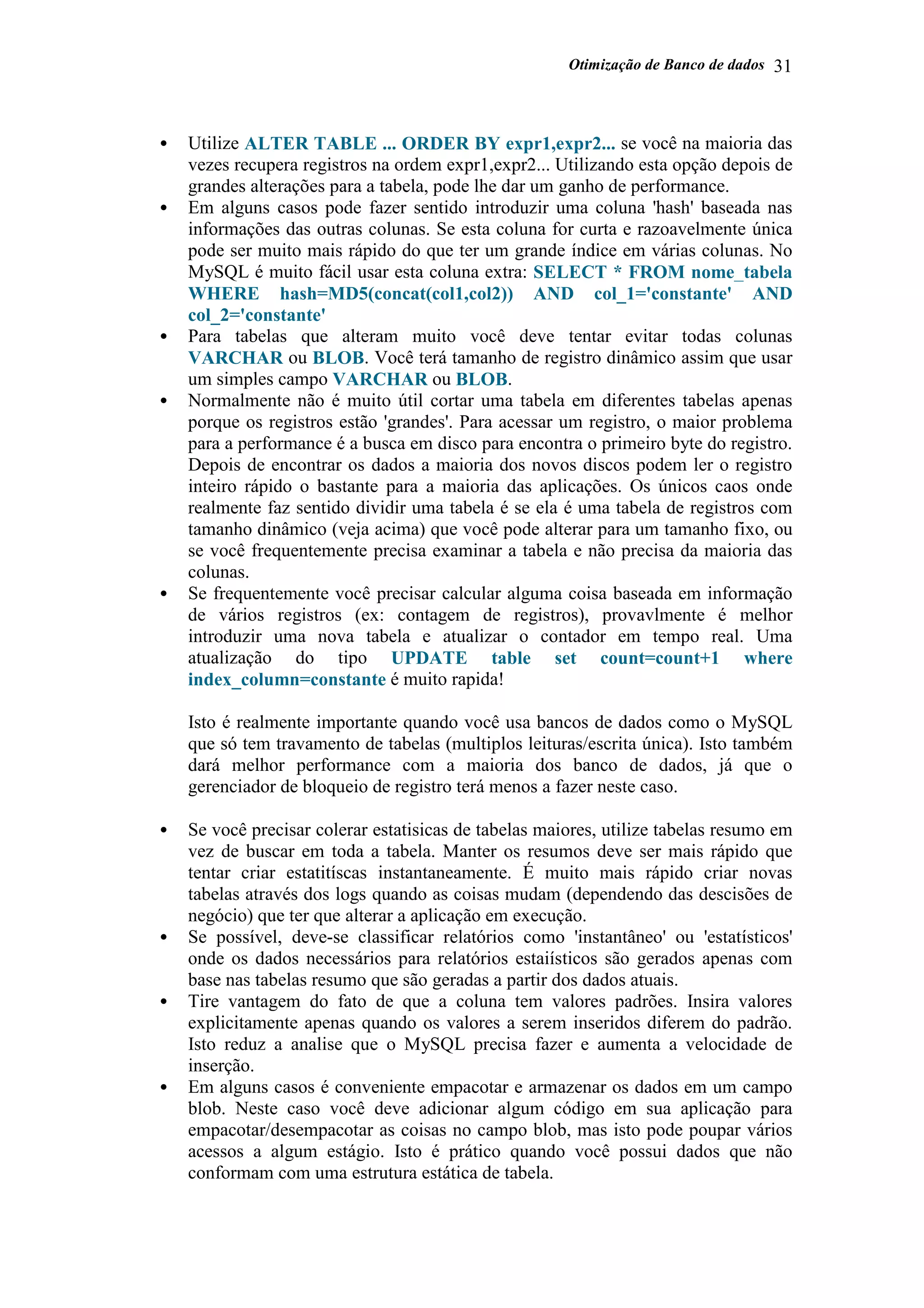Otimização de Banco de dados 31
• Utilize ALTER TABLE ... ORDER BY expr1,expr2... se você na maioria das
vezes recupera registros na ordem expr1,expr2... Utilizando esta opção depois de
grandes alterações para a tabela, pode lhe dar um ganho de performance.
• Em alguns casos pode fazer sentido introduzir uma coluna 'hash' baseada nas
informações das outras colunas. Se esta coluna for curta e razoavelmente única
pode ser muito mais rápido do que ter um grande índice em várias colunas. No
MySQL é muito fácil usar esta coluna extra: SELECT * FROM nome_tabela
WHERE hash=MD5(concat(col1,col2)) AND col_1='constante' AND
col_2='constante'
• Para tabelas que alteram muito você deve tentar evitar todas colunas
VARCHAR ou BLOB. Você terá tamanho de registro dinâmico assim que usar
um simples campo VARCHAR ou BLOB.
• Normalmente não é muito útil cortar uma tabela em diferentes tabelas apenas
porque os registros estão 'grandes'. Para acessar um registro, o maior problema
para a performance é a busca em disco para encontra o primeiro byte do registro.
Depois de encontrar os dados a maioria dos novos discos podem ler o registro
inteiro rápido o bastante para a maioria das aplicações. Os únicos caos onde
realmente faz sentido dividir uma tabela é se ela é uma tabela de registros com
tamanho dinâmico (veja acima) que você pode alterar para um tamanho fixo, ou
se você frequentemente precisa examinar a tabela e não precisa da maioria das
colunas.
• Se frequentemente você precisar calcular alguma coisa baseada em informação
de vários registros (ex: contagem de registros), provavlmente é melhor
introduzir uma nova tabela e atualizar o contador em tempo real. Uma
atualização do tipo UPDATE table set count=count+1 where
index_column=constante é muito rapida!
Isto é realmente importante quando você usa bancos de dados como o MySQL
que só tem travamento de tabelas (multiplos leituras/escrita única). Isto também
dará melhor performance com a maioria dos banco de dados, já que o
gerenciador de bloqueio de registro terá menos a fazer neste caso.
• Se você precisar colerar estatisicas de tabelas maiores, utilize tabelas resumo em
vez de buscar em toda a tabela. Manter os resumos deve ser mais rápido que
tentar criar estatitíscas instantaneamente. É muito mais rápido criar novas
tabelas através dos logs quando as coisas mudam (dependendo das descisões de
negócio) que ter que alterar a aplicação em execução.
• Se possível, deve-se classificar relatórios como 'instantâneo' ou 'estatísticos'
onde os dados necessários para relatórios estaiísticos são gerados apenas com
base nas tabelas resumo que são geradas a partir dos dados atuais.
• Tire vantagem do fato de que a coluna tem valores padrões. Insira valores
explicitamente apenas quando os valores a serem inseridos diferem do padrão.
Isto reduz a analise que o MySQL precisa fazer e aumenta a velocidade de
inserção.
• Em alguns casos é conveniente empacotar e armazenar os dados em um campo
blob. Neste caso você deve adicionar algum código em sua aplicação para
empacotar/desempacotar as coisas no campo blob, mas isto pode poupar vários
acessos a algum estágio. Isto é prático quando você possui dados que não
conformam com uma estrutura estática de tabela.
 