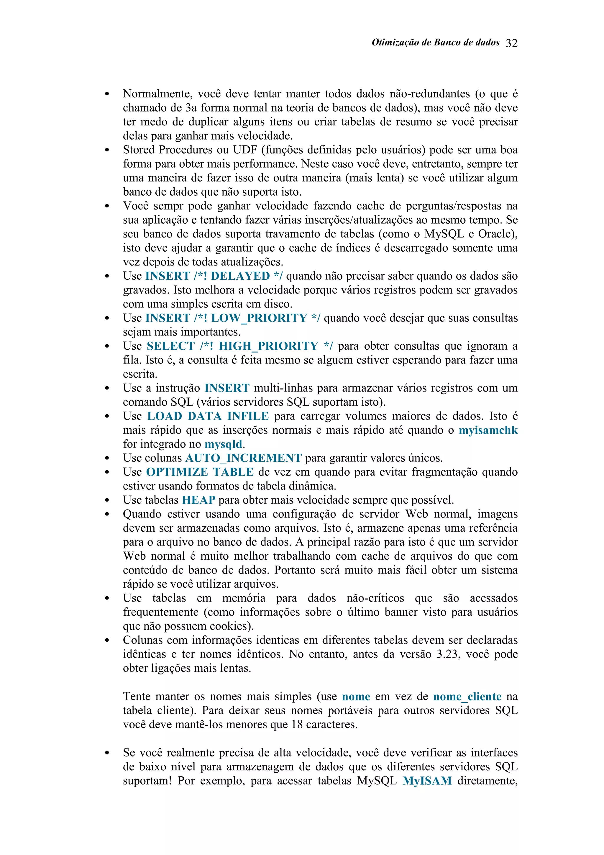 Otimização de Banco de dados 32
• Normalmente, você deve tentar manter todos dados não-redundantes (o que é
chamado de 3a forma normal na teoria de bancos de dados), mas você não deve
ter medo de duplicar alguns itens ou criar tabelas de resumo se você precisar
delas para ganhar mais velocidade.
• Stored Procedures ou UDF (funções definidas pelo usuários) pode ser uma boa
forma para obter mais performance. Neste caso você deve, entretanto, sempre ter
uma maneira de fazer isso de outra maneira (mais lenta) se você utilizar algum
banco de dados que não suporta isto.
• Você sempr pode ganhar velocidade fazendo cache de perguntas/respostas na
sua aplicação e tentando fazer várias inserções/atualizações ao mesmo tempo. Se
seu banco de dados suporta travamento de tabelas (como o MySQL e Oracle),
isto deve ajudar a garantir que o cache de índices é descarregado somente uma
vez depois de todas atualizações.
• Use INSERT /*! DELAYED */ quando não precisar saber quando os dados são
gravados. Isto melhora a velocidade porque vários registros podem ser gravados
com uma simples escrita em disco.
• Use INSERT /*! LOW_PRIORITY */ quando você desejar que suas consultas
sejam mais importantes.
• Use SELECT /*! HIGH_PRIORITY */ para obter consultas que ignoram a
fila. Isto é, a consulta é feita mesmo se alguem estiver esperando para fazer uma
escrita.
• Use a instrução INSERT multi-linhas para armazenar vários registros com um
comando SQL (vários servidores SQL suportam isto).
• Use LOAD DATA INFILE para carregar volumes maiores de dados. Isto é
mais rápido que as inserções normais e mais rápido até quando o myisamchk
for integrado no mysqld.
• Use colunas AUTO_INCREMENT para garantir valores únicos.
• Use OPTIMIZE TABLE de vez em quando para evitar fragmentação quando
estiver usando formatos de tabela dinâmica.
• Use tabelas HEAP para obter mais velocidade sempre que possível.
• Quando estiver usando uma configuração de servidor Web normal, imagens
devem ser armazenadas como arquivos. Isto é, armazene apenas uma referência
para o arquivo no banco de dados. A principal razão para isto é que um servidor
Web normal é muito melhor trabalhando com cache de arquivos do que com
conteúdo de banco de dados. Portanto será muito mais fácil obter um sistema
rápido se você utilizar arquivos.
• Use tabelas em memória para dados não-críticos que são acessados
frequentemente (como informações sobre o último banner visto para usuários
que não possuem cookies).
• Colunas com informações identicas em diferentes tabelas devem ser declaradas
idênticas e ter nomes idênticos. No entanto, antes da versão 3.23, você pode
obter ligações mais lentas.
Tente manter os nomes mais simples (use nome em vez de nome_cliente na
tabela cliente). Para deixar seus nomes portáveis para outros servidores SQL
você deve mantê-los menores que 18 caracteres.
• Se você realmente precisa de alta velocidade, você deve verificar as interfaces
de baixo nível para armazenagem de dados que os diferentes servidores SQL
suportam! Por exemplo, para acessar tabelas MySQL MyISAM diretamente,
 