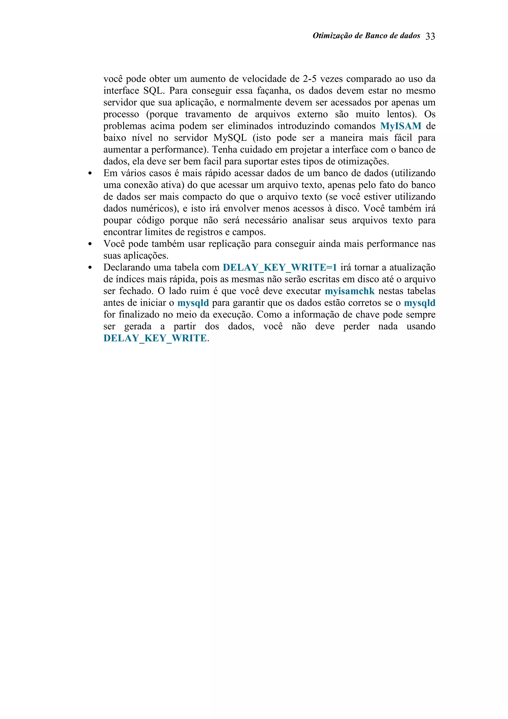Otimização de Banco de dados 33
você pode obter um aumento de velocidade de 2-5 vezes comparado ao uso da
interface SQL. Para conseguir essa façanha, os dados devem estar no mesmo
servidor que sua aplicação, e normalmente devem ser acessados por apenas um
processo (porque travamento de arquivos externo são muito lentos). Os
problemas acima podem ser eliminados introduzindo comandos MyISAM de
baixo nível no servidor MySQL (isto pode ser a maneira mais fácil para
aumentar a performance). Tenha cuidado em projetar a interface com o banco de
dados, ela deve ser bem facil para suportar estes tipos de otimizações.
• Em vários casos é mais rápido acessar dados de um banco de dados (utilizando
uma conexão ativa) do que acessar um arquivo texto, apenas pelo fato do banco
de dados ser mais compacto do que o arquivo texto (se você estiver utilizando
dados numéricos), e isto irá envolver menos acessos à disco. Você também irá
poupar código porque não será necessário analisar seus arquivos texto para
encontrar limites de registros e campos.
• Você pode também usar replicação para conseguir ainda mais performance nas
suas aplicações.
• Declarando uma tabela com DELAY_KEY_WRITE=1 irá tornar a atualização
de índices mais rápida, pois as mesmas não serão escritas em disco até o arquivo
ser fechado. O lado ruim é que você deve executar myisamchk nestas tabelas
antes de iniciar o mysqld para garantir que os dados estão corretos se o mysqld
for finalizado no meio da execução. Como a informação de chave pode sempre
ser gerada a partir dos dados, você não deve perder nada usando
DELAY_KEY_WRITE.
 