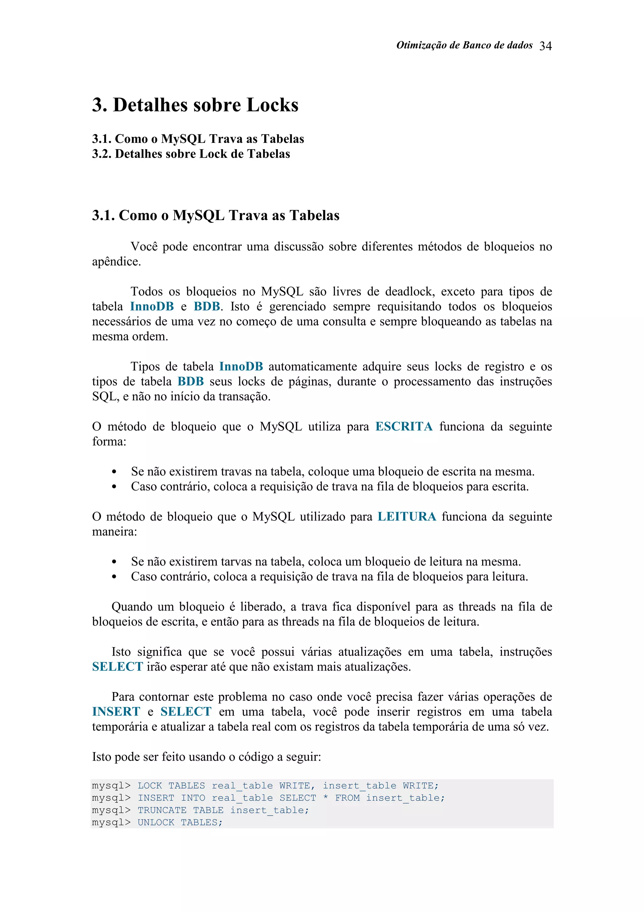 Otimização de Banco de dados 34
3. Detalhes sobre Locks
3.1. Como o MySQL Trava as Tabelas
3.2. Detalhes sobre Lock de Tabelas
3.1. Como o MySQL Trava as Tabelas
Você pode encontrar uma discussão sobre diferentes métodos de bloqueios no
apêndice.
Todos os bloqueios no MySQL são livres de deadlock, exceto para tipos de
tabela InnoDB e BDB. Isto é gerenciado sempre requisitando todos os bloqueios
necessários de uma vez no começo de uma consulta e sempre bloqueando as tabelas na
mesma ordem.
Tipos de tabela InnoDB automaticamente adquire seus locks de registro e os
tipos de tabela BDB seus locks de páginas, durante o processamento das instruções
SQL, e não no início da transação.
O método de bloqueio que o MySQL utiliza para ESCRITA funciona da seguinte
forma:
• Se não existirem travas na tabela, coloque uma bloqueio de escrita na mesma.
• Caso contrário, coloca a requisição de trava na fila de bloqueios para escrita.
O método de bloqueio que o MySQL utilizado para LEITURA funciona da seguinte
maneira:
• Se não existirem tarvas na tabela, coloca um bloqueio de leitura na mesma.
• Caso contrário, coloca a requisição de trava na fila de bloqueios para leitura.
Quando um bloqueio é liberado, a trava fica disponível para as threads na fila de
bloqueios de escrita, e então para as threads na fila de bloqueios de leitura.
Isto significa que se você possui várias atualizações em uma tabela, instruções
SELECT irão esperar até que não existam mais atualizações.
Para contornar este problema no caso onde você precisa fazer várias operações de
INSERT e SELECT em uma tabela, você pode inserir registros em uma tabela
temporária e atualizar a tabela real com os registros da tabela temporária de uma só vez.
Isto pode ser feito usando o código a seguir:
mysql> LOCK TABLES real_table WRITE, insert_table WRITE;
mysql> INSERT INTO real_table SELECT * FROM insert_table;
mysql> TRUNCATE TABLE insert_table;
mysql> UNLOCK TABLES;
 