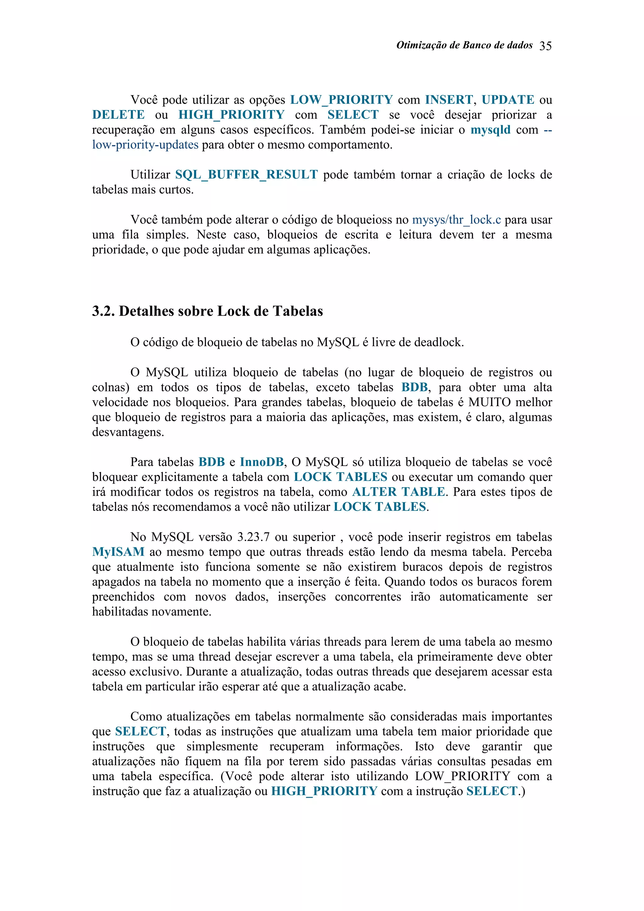 Otimização de Banco de dados 35
Você pode utilizar as opções LOW_PRIORITY com INSERT, UPDATE ou
DELETE ou HIGH_PRIORITY com SELECT se você desejar priorizar a
recuperação em alguns casos específicos. Também podei-se iniciar o mysqld com --
low-priority-updates para obter o mesmo comportamento.
Utilizar SQL_BUFFER_RESULT pode também tornar a criação de locks de
tabelas mais curtos.
Você também pode alterar o código de bloqueioss no mysys/thr_lock.c para usar
uma fila simples. Neste caso, bloqueios de escrita e leitura devem ter a mesma
prioridade, o que pode ajudar em algumas aplicações.
3.2. Detalhes sobre Lock de Tabelas
O código de bloqueio de tabelas no MySQL é livre de deadlock.
O MySQL utiliza bloqueio de tabelas (no lugar de bloqueio de registros ou
colnas) em todos os tipos de tabelas, exceto tabelas BDB, para obter uma alta
velocidade nos bloqueios. Para grandes tabelas, bloqueio de tabelas é MUITO melhor
que bloqueio de registros para a maioria das aplicações, mas existem, é claro, algumas
desvantagens.
Para tabelas BDB e InnoDB, O MySQL só utiliza bloqueio de tabelas se você
bloquear explicitamente a tabela com LOCK TABLES ou executar um comando quer
irá modificar todos os registros na tabela, como ALTER TABLE. Para estes tipos de
tabelas nós recomendamos a você não utilizar LOCK TABLES.
No MySQL versão 3.23.7 ou superior , você pode inserir registros em tabelas
MyISAM ao mesmo tempo que outras threads estão lendo da mesma tabela. Perceba
que atualmente isto funciona somente se não existirem buracos depois de registros
apagados na tabela no momento que a inserção é feita. Quando todos os buracos forem
preenchidos com novos dados, inserções concorrentes irão automaticamente ser
habilitadas novamente.
O bloqueio de tabelas habilita várias threads para lerem de uma tabela ao mesmo
tempo, mas se uma thread desejar escrever a uma tabela, ela primeiramente deve obter
acesso exclusivo. Durante a atualização, todas outras threads que desejarem acessar esta
tabela em particular irão esperar até que a atualização acabe.
Como atualizações em tabelas normalmente são consideradas mais importantes
que SELECT, todas as instruções que atualizam uma tabela tem maior prioridade que
instruções que simplesmente recuperam informações. Isto deve garantir que
atualizações não fiquem na fila por terem sido passadas várias consultas pesadas em
uma tabela específica. (Você pode alterar isto utilizando LOW_PRIORITY com a
instrução que faz a atualização ou HIGH_PRIORITY com a instrução SELECT.)
 