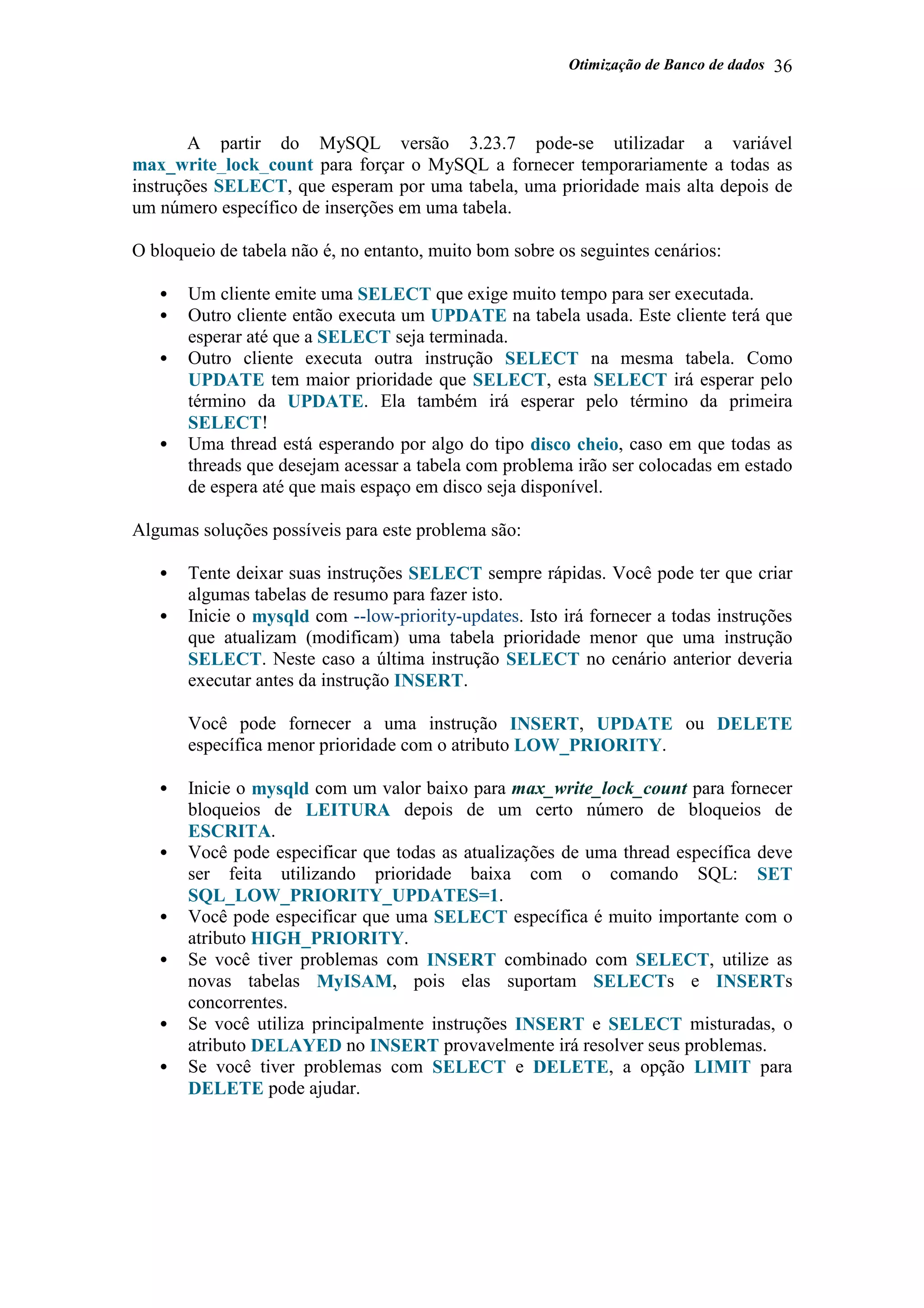 Otimização de Banco de dados 36
A partir do MySQL versão 3.23.7 pode-se utilizadar a variável
max_write_lock_count para forçar o MySQL a fornecer temporariamente a todas as
instruções SELECT, que esperam por uma tabela, uma prioridade mais alta depois de
um número específico de inserções em uma tabela.
O bloqueio de tabela não é, no entanto, muito bom sobre os seguintes cenários:
• Um cliente emite uma SELECT que exige muito tempo para ser executada.
• Outro cliente então executa um UPDATE na tabela usada. Este cliente terá que
esperar até que a SELECT seja terminada.
• Outro cliente executa outra instrução SELECT na mesma tabela. Como
UPDATE tem maior prioridade que SELECT, esta SELECT irá esperar pelo
término da UPDATE. Ela também irá esperar pelo término da primeira
SELECT!
• Uma thread está esperando por algo do tipo disco cheio, caso em que todas as
threads que desejam acessar a tabela com problema irão ser colocadas em estado
de espera até que mais espaço em disco seja disponível.
Algumas soluções possíveis para este problema são:
• Tente deixar suas instruções SELECT sempre rápidas. Você pode ter que criar
algumas tabelas de resumo para fazer isto.
• Inicie o mysqld com --low-priority-updates. Isto irá fornecer a todas instruções
que atualizam (modificam) uma tabela prioridade menor que uma instrução
SELECT. Neste caso a última instrução SELECT no cenário anterior deveria
executar antes da instrução INSERT.
Você pode fornecer a uma instrução INSERT, UPDATE ou DELETE
específica menor prioridade com o atributo LOW_PRIORITY.
• Inicie o mysqld com um valor baixo para max_write_lock_count para fornecer
bloqueios de LEITURA depois de um certo número de bloqueios de
ESCRITA.
• Você pode especificar que todas as atualizações de uma thread específica deve
ser feita utilizando prioridade baixa com o comando SQL: SET
SQL_LOW_PRIORITY_UPDATES=1.
• Você pode especificar que uma SELECT específica é muito importante com o
atributo HIGH_PRIORITY.
• Se você tiver problemas com INSERT combinado com SELECT, utilize as
novas tabelas MyISAM, pois elas suportam SELECTs e INSERTs
concorrentes.
• Se você utiliza principalmente instruções INSERT e SELECT misturadas, o
atributo DELAYED no INSERT provavelmente irá resolver seus problemas.
• Se você tiver problemas com SELECT e DELETE, a opção LIMIT para
DELETE pode ajudar.
 