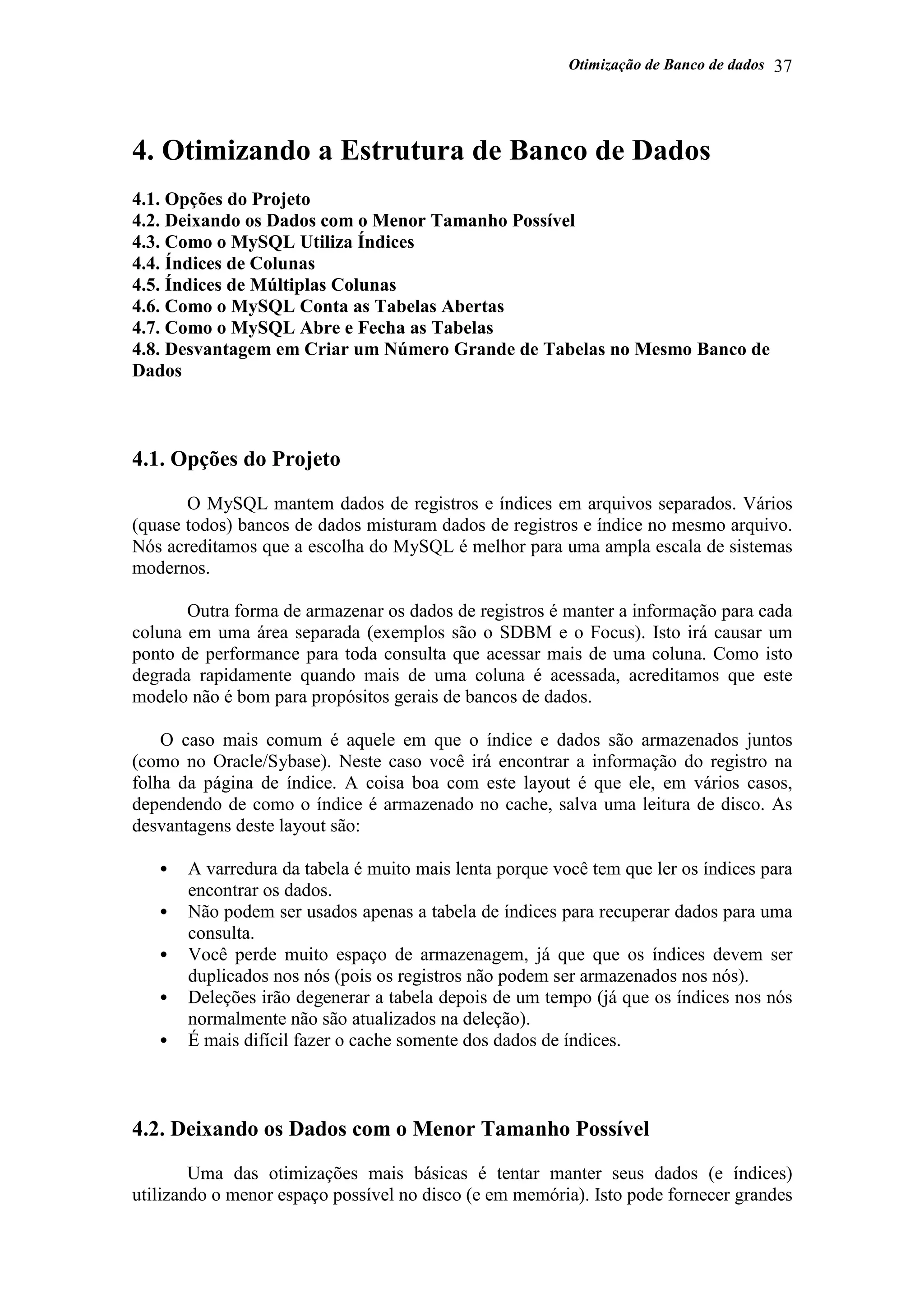 Otimização de Banco de dados 37
4. Otimizando a Estrutura de Banco de Dados
4.1. Opções do Projeto
4.2. Deixando os Dados com o Menor Tamanho Possível
4.3. Como o MySQL Utiliza Índices
4.4. Índices de Colunas
4.5. Índices de Múltiplas Colunas
4.6. Como o MySQL Conta as Tabelas Abertas
4.7. Como o MySQL Abre e Fecha as Tabelas
4.8. Desvantagem em Criar um Número Grande de Tabelas no Mesmo Banco de
Dados
4.1. Opções do Projeto
O MySQL mantem dados de registros e índices em arquivos separados. Vários
(quase todos) bancos de dados misturam dados de registros e índice no mesmo arquivo.
Nós acreditamos que a escolha do MySQL é melhor para uma ampla escala de sistemas
modernos.
Outra forma de armazenar os dados de registros é manter a informação para cada
coluna em uma área separada (exemplos são o SDBM e o Focus). Isto irá causar um
ponto de performance para toda consulta que acessar mais de uma coluna. Como isto
degrada rapidamente quando mais de uma coluna é acessada, acreditamos que este
modelo não é bom para propósitos gerais de bancos de dados.
O caso mais comum é aquele em que o índice e dados são armazenados juntos
(como no Oracle/Sybase). Neste caso você irá encontrar a informação do registro na
folha da página de índice. A coisa boa com este layout é que ele, em vários casos,
dependendo de como o índice é armazenado no cache, salva uma leitura de disco. As
desvantagens deste layout são:
• A varredura da tabela é muito mais lenta porque você tem que ler os índices para
encontrar os dados.
• Não podem ser usados apenas a tabela de índices para recuperar dados para uma
consulta.
• Você perde muito espaço de armazenagem, já que que os índices devem ser
duplicados nos nós (pois os registros não podem ser armazenados nos nós).
• Deleções irão degenerar a tabela depois de um tempo (já que os índices nos nós
normalmente não são atualizados na deleção).
• É mais difícil fazer o cache somente dos dados de índices.
4.2. Deixando os Dados com o Menor Tamanho Possível
Uma das otimizações mais básicas é tentar manter seus dados (e índices)
utilizando o menor espaço possível no disco (e em memória). Isto pode fornecer grandes
 
