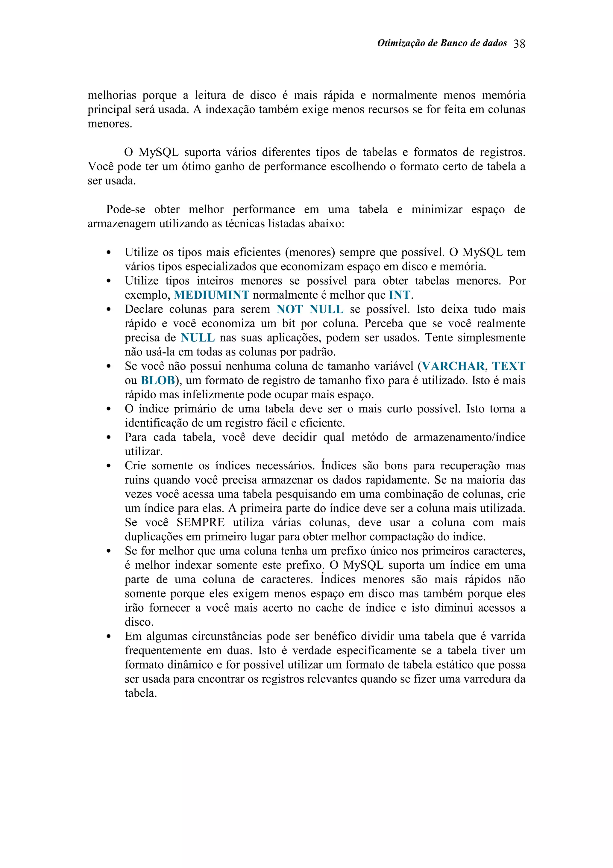 Otimização de Banco de dados 38
melhorias porque a leitura de disco é mais rápida e normalmente menos memória
principal será usada. A indexação também exige menos recursos se for feita em colunas
menores.
O MySQL suporta vários diferentes tipos de tabelas e formatos de registros.
Você pode ter um ótimo ganho de performance escolhendo o formato certo de tabela a
ser usada.
Pode-se obter melhor performance em uma tabela e minimizar espaço de
armazenagem utilizando as técnicas listadas abaixo:
• Utilize os tipos mais eficientes (menores) sempre que possível. O MySQL tem
vários tipos especializados que economizam espaço em disco e memória.
• Utilize tipos inteiros menores se possível para obter tabelas menores. Por
exemplo, MEDIUMINT normalmente é melhor que INT.
• Declare colunas para serem NOT NULL se possível. Isto deixa tudo mais
rápido e você economiza um bit por coluna. Perceba que se você realmente
precisa de NULL nas suas aplicações, podem ser usados. Tente simplesmente
não usá-la em todas as colunas por padrão.
• Se você não possui nenhuma coluna de tamanho variável (VARCHAR, TEXT
ou BLOB), um formato de registro de tamanho fixo para é utilizado. Isto é mais
rápido mas infelizmente pode ocupar mais espaço.
• O índice primário de uma tabela deve ser o mais curto possível. Isto torna a
identificação de um registro fácil e eficiente.
• Para cada tabela, você deve decidir qual metódo de armazenamento/índice
utilizar.
• Crie somente os índices necessários. Índices são bons para recuperação mas
ruins quando você precisa armazenar os dados rapidamente. Se na maioria das
vezes você acessa uma tabela pesquisando em uma combinação de colunas, crie
um índice para elas. A primeira parte do índice deve ser a coluna mais utilizada.
Se você SEMPRE utiliza várias colunas, deve usar a coluna com mais
duplicações em primeiro lugar para obter melhor compactação do índice.
• Se for melhor que uma coluna tenha um prefixo único nos primeiros caracteres,
é melhor indexar somente este prefixo. O MySQL suporta um índice em uma
parte de uma coluna de caracteres. Índices menores são mais rápidos não
somente porque eles exigem menos espaço em disco mas também porque eles
irão fornecer a você mais acerto no cache de índice e isto diminui acessos a
disco.
• Em algumas circunstâncias pode ser benéfico dividir uma tabela que é varrida
frequentemente em duas. Isto é verdade especificamente se a tabela tiver um
formato dinâmico e for possível utilizar um formato de tabela estático que possa
ser usada para encontrar os registros relevantes quando se fizer uma varredura da
tabela.
 