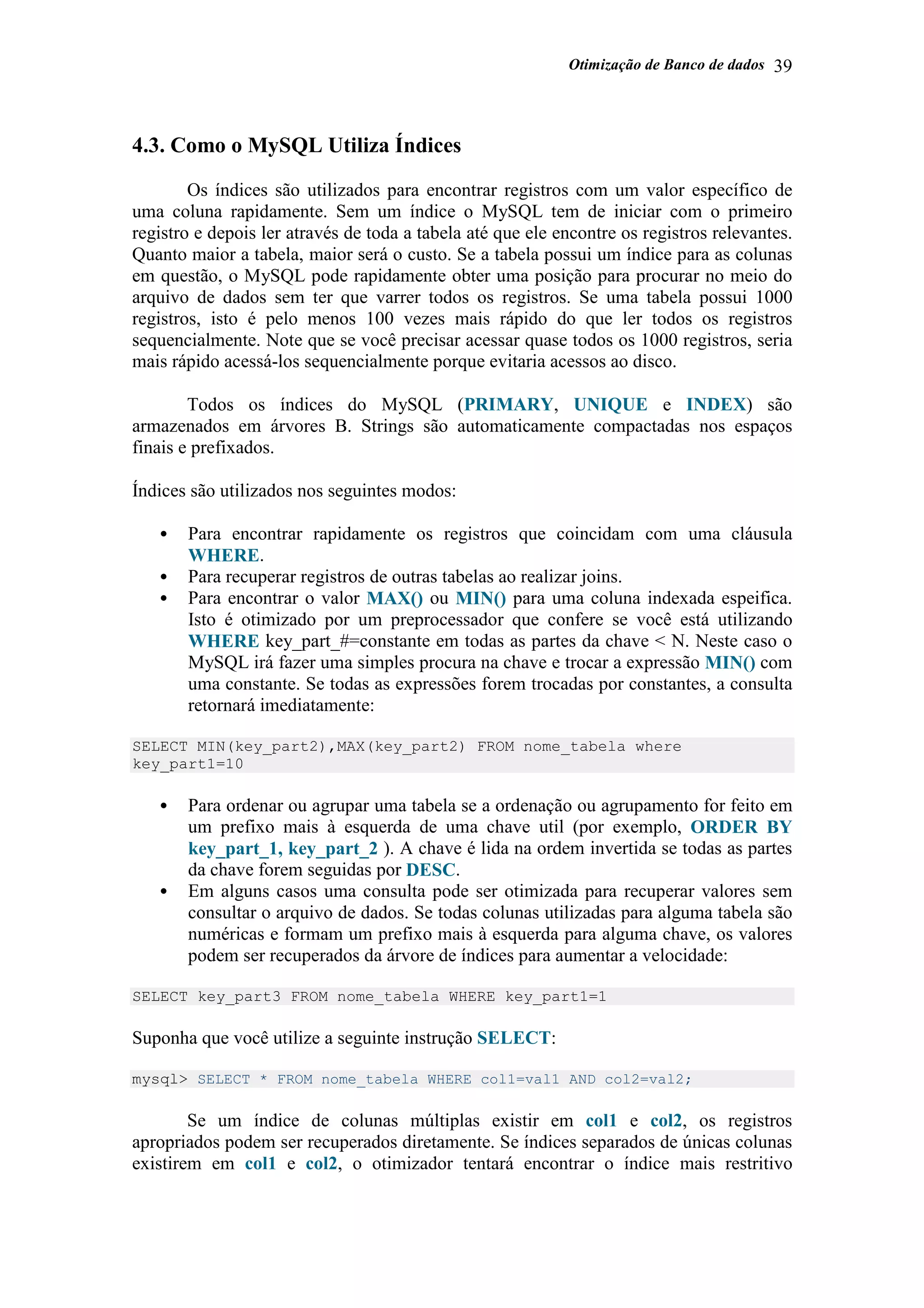 Otimização de Banco de dados 39
4.3. Como o MySQL Utiliza Índices
Os índices são utilizados para encontrar registros com um valor específico de
uma coluna rapidamente. Sem um índice o MySQL tem de iniciar com o primeiro
registro e depois ler através de toda a tabela até que ele encontre os registros relevantes.
Quanto maior a tabela, maior será o custo. Se a tabela possui um índice para as colunas
em questão, o MySQL pode rapidamente obter uma posição para procurar no meio do
arquivo de dados sem ter que varrer todos os registros. Se uma tabela possui 1000
registros, isto é pelo menos 100 vezes mais rápido do que ler todos os registros
sequencialmente. Note que se você precisar acessar quase todos os 1000 registros, seria
mais rápido acessá-los sequencialmente porque evitaria acessos ao disco.
Todos os índices do MySQL (PRIMARY, UNIQUE e INDEX) são
armazenados em árvores B. Strings são automaticamente compactadas nos espaços
finais e prefixados.
Índices são utilizados nos seguintes modos:
• Para encontrar rapidamente os registros que coincidam com uma cláusula
WHERE.
• Para recuperar registros de outras tabelas ao realizar joins.
• Para encontrar o valor MAX() ou MIN() para uma coluna indexada espeifica.
Isto é otimizado por um preprocessador que confere se você está utilizando
WHERE key_part_#=constante em todas as partes da chave < N. Neste caso o
MySQL irá fazer uma simples procura na chave e trocar a expressão MIN() com
uma constante. Se todas as expressões forem trocadas por constantes, a consulta
retornará imediatamente:
SELECT MIN(key_part2),MAX(key_part2) FROM nome_tabela where
key_part1=10
• Para ordenar ou agrupar uma tabela se a ordenação ou agrupamento for feito em
um prefixo mais à esquerda de uma chave util (por exemplo, ORDER BY
key_part_1, key_part_2 ). A chave é lida na ordem invertida se todas as partes
da chave forem seguidas por DESC.
• Em alguns casos uma consulta pode ser otimizada para recuperar valores sem
consultar o arquivo de dados. Se todas colunas utilizadas para alguma tabela são
numéricas e formam um prefixo mais à esquerda para alguma chave, os valores
podem ser recuperados da árvore de índices para aumentar a velocidade:
SELECT key_part3 FROM nome_tabela WHERE key_part1=1
Suponha que você utilize a seguinte instrução SELECT:
mysql> SELECT * FROM nome_tabela WHERE col1=val1 AND col2=val2;
Se um índice de colunas múltiplas existir em col1 e col2, os registros
apropriados podem ser recuperados diretamente. Se índices separados de únicas colunas
existirem em col1 e col2, o otimizador tentará encontrar o índice mais restritivo
 