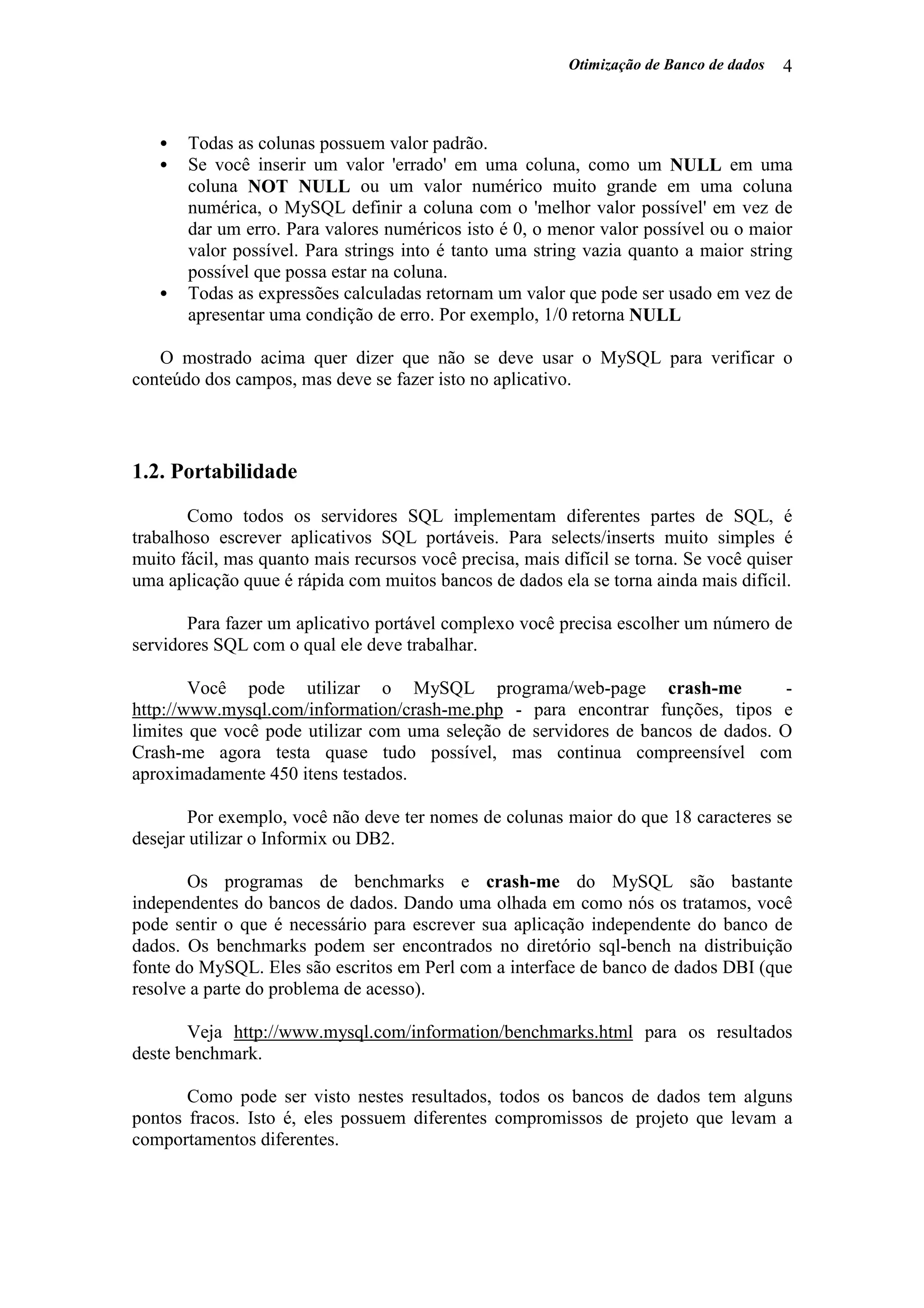 Otimização de Banco de dados 4
• Todas as colunas possuem valor padrão.
• Se você inserir um valor 'errado' em uma coluna, como um NULL em uma
coluna NOT NULL ou um valor numérico muito grande em uma coluna
numérica, o MySQL definir a coluna com o 'melhor valor possível' em vez de
dar um erro. Para valores numéricos isto é 0, o menor valor possível ou o maior
valor possível. Para strings into é tanto uma string vazia quanto a maior string
possível que possa estar na coluna.
• Todas as expressões calculadas retornam um valor que pode ser usado em vez de
apresentar uma condição de erro. Por exemplo, 1/0 retorna NULL
O mostrado acima quer dizer que não se deve usar o MySQL para verificar o
conteúdo dos campos, mas deve se fazer isto no aplicativo.
1.2. Portabilidade
Como todos os servidores SQL implementam diferentes partes de SQL, é
trabalhoso escrever aplicativos SQL portáveis. Para selects/inserts muito simples é
muito fácil, mas quanto mais recursos você precisa, mais difícil se torna. Se você quiser
uma aplicação quue é rápida com muitos bancos de dados ela se torna ainda mais difícil.
Para fazer um aplicativo portável complexo você precisa escolher um número de
servidores SQL com o qual ele deve trabalhar.
Você pode utilizar o MySQL programa/web-page crash-me -
http://www.mysql.com/information/crash-me.php - para encontrar funções, tipos e
limites que você pode utilizar com uma seleção de servidores de bancos de dados. O
Crash-me agora testa quase tudo possível, mas continua compreensível com
aproximadamente 450 itens testados.
Por exemplo, você não deve ter nomes de colunas maior do que 18 caracteres se
desejar utilizar o Informix ou DB2.
Os programas de benchmarks e crash-me do MySQL são bastante
independentes do bancos de dados. Dando uma olhada em como nós os tratamos, você
pode sentir o que é necessário para escrever sua aplicação independente do banco de
dados. Os benchmarks podem ser encontrados no diretório sql-bench na distribuição
fonte do MySQL. Eles são escritos em Perl com a interface de banco de dados DBI (que
resolve a parte do problema de acesso).
Veja http://www.mysql.com/information/benchmarks.html para os resultados
deste benchmark.
Como pode ser visto nestes resultados, todos os bancos de dados tem alguns
pontos fracos. Isto é, eles possuem diferentes compromissos de projeto que levam a
comportamentos diferentes.
 